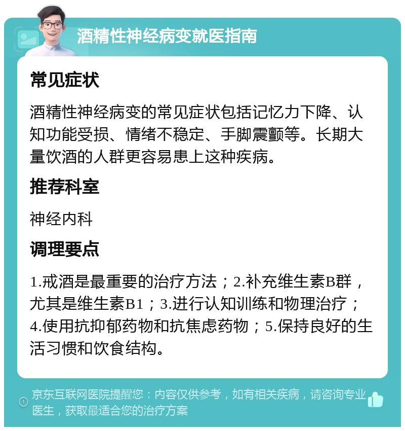 酒精性神经病变就医指南 常见症状 酒精性神经病变的常见症状包括记忆力下降、认知功能受损、情绪不稳定、手脚震颤等。长期大量饮酒的人群更容易患上这种疾病。 推荐科室 神经内科 调理要点 1.戒酒是最重要的治疗方法；2.补充维生素B群，尤其是维生素B1；3.进行认知训练和物理治疗；4.使用抗抑郁药物和抗焦虑药物；5.保持良好的生活习惯和饮食结构。