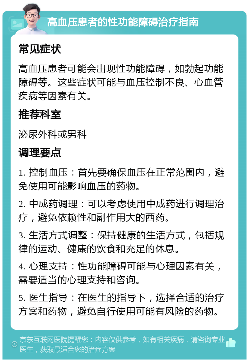 高血压患者的性功能障碍治疗指南 常见症状 高血压患者可能会出现性功能障碍，如勃起功能障碍等。这些症状可能与血压控制不良、心血管疾病等因素有关。 推荐科室 泌尿外科或男科 调理要点 1. 控制血压：首先要确保血压在正常范围内，避免使用可能影响血压的药物。 2. 中成药调理：可以考虑使用中成药进行调理治疗，避免依赖性和副作用大的西药。 3. 生活方式调整：保持健康的生活方式，包括规律的运动、健康的饮食和充足的休息。 4. 心理支持：性功能障碍可能与心理因素有关，需要适当的心理支持和咨询。 5. 医生指导：在医生的指导下，选择合适的治疗方案和药物，避免自行使用可能有风险的药物。