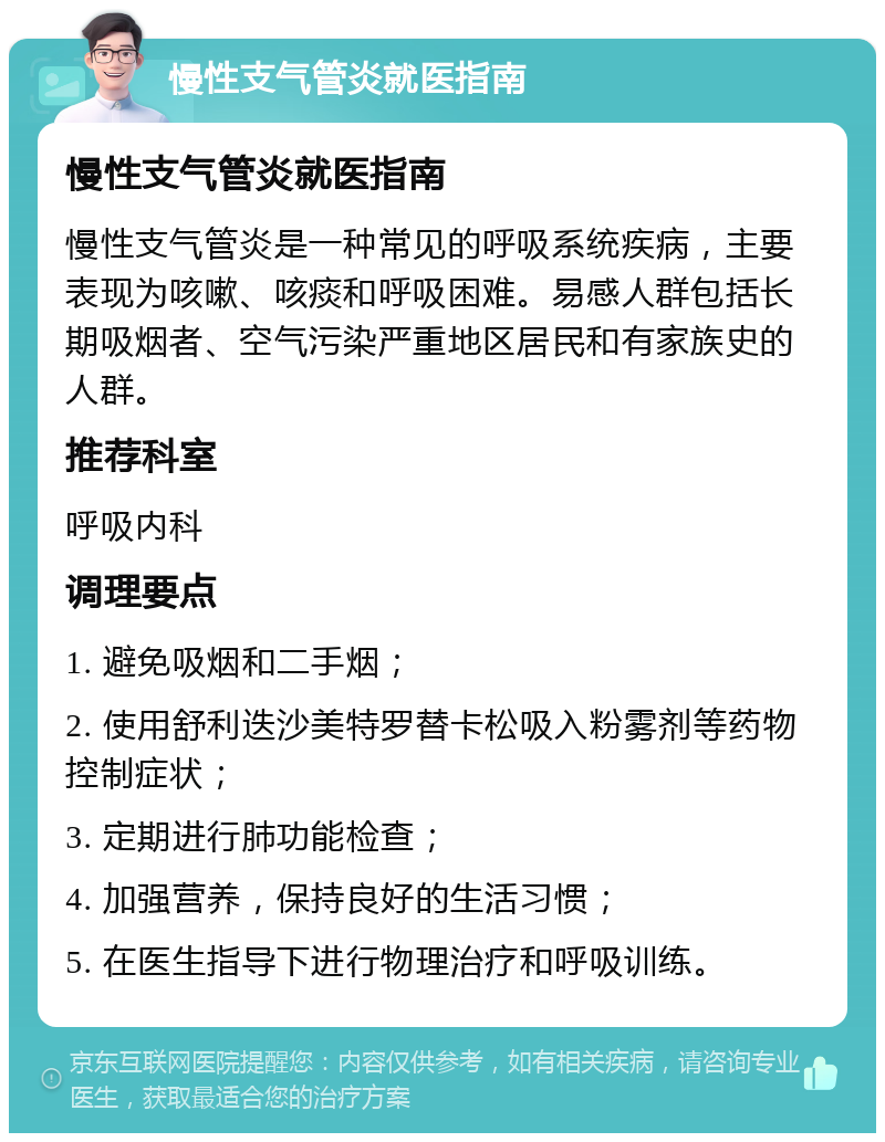 慢性支气管炎就医指南 慢性支气管炎就医指南 慢性支气管炎是一种常见的呼吸系统疾病，主要表现为咳嗽、咳痰和呼吸困难。易感人群包括长期吸烟者、空气污染严重地区居民和有家族史的人群。 推荐科室 呼吸内科 调理要点 1. 避免吸烟和二手烟； 2. 使用舒利迭沙美特罗替卡松吸入粉雾剂等药物控制症状； 3. 定期进行肺功能检查； 4. 加强营养，保持良好的生活习惯； 5. 在医生指导下进行物理治疗和呼吸训练。