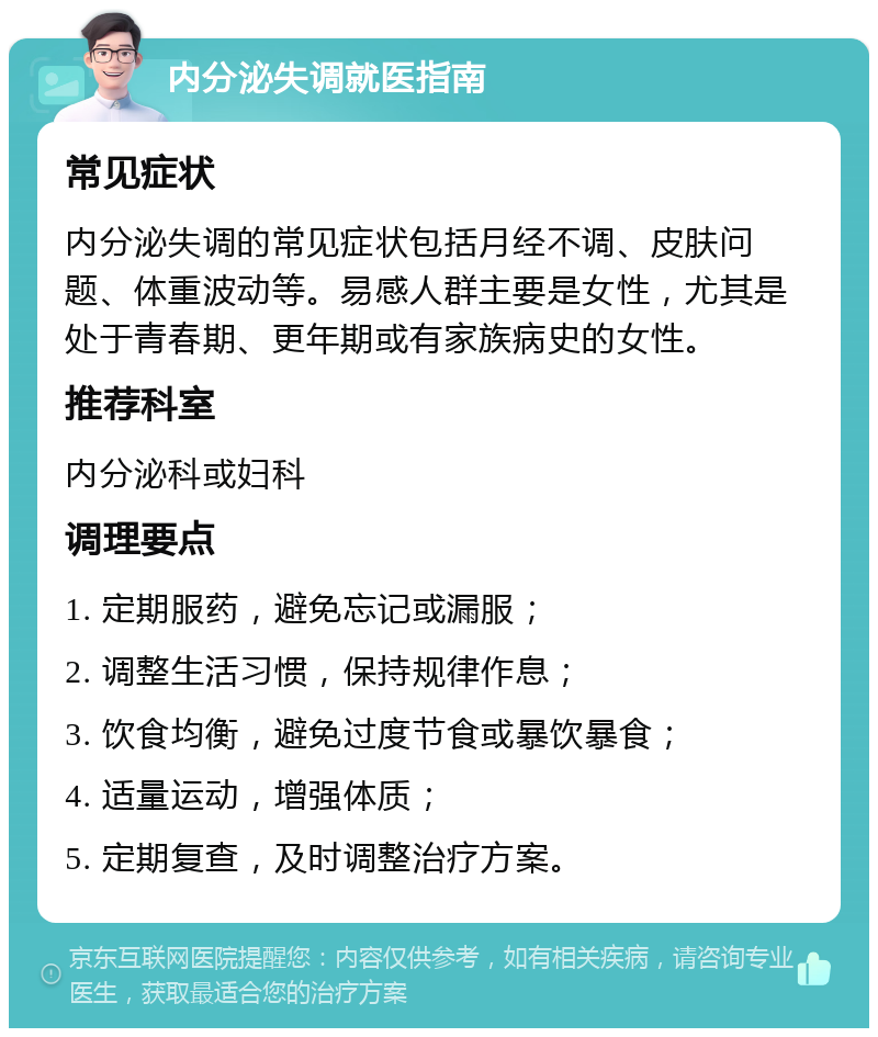 内分泌失调就医指南 常见症状 内分泌失调的常见症状包括月经不调、皮肤问题、体重波动等。易感人群主要是女性，尤其是处于青春期、更年期或有家族病史的女性。 推荐科室 内分泌科或妇科 调理要点 1. 定期服药，避免忘记或漏服； 2. 调整生活习惯，保持规律作息； 3. 饮食均衡，避免过度节食或暴饮暴食； 4. 适量运动，增强体质； 5. 定期复查，及时调整治疗方案。