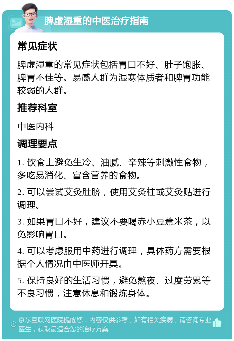 脾虚湿重的中医治疗指南 常见症状 脾虚湿重的常见症状包括胃口不好、肚子饱胀、脾胃不佳等。易感人群为湿寒体质者和脾胃功能较弱的人群。 推荐科室 中医内科 调理要点 1. 饮食上避免生冷、油腻、辛辣等刺激性食物，多吃易消化、富含营养的食物。 2. 可以尝试艾灸肚脐，使用艾灸柱或艾灸贴进行调理。 3. 如果胃口不好，建议不要喝赤小豆薏米茶，以免影响胃口。 4. 可以考虑服用中药进行调理，具体药方需要根据个人情况由中医师开具。 5. 保持良好的生活习惯，避免熬夜、过度劳累等不良习惯，注意休息和锻炼身体。