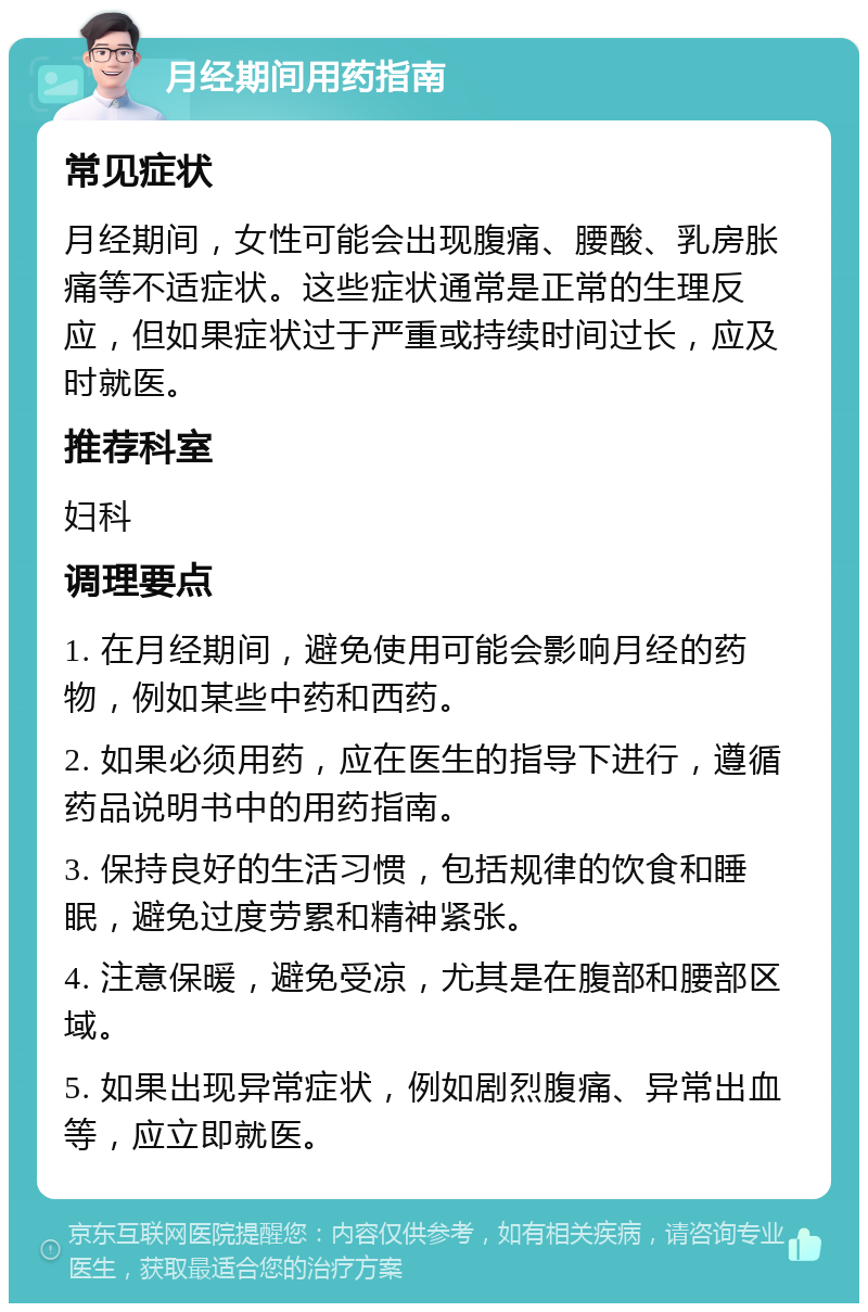 月经期间用药指南 常见症状 月经期间，女性可能会出现腹痛、腰酸、乳房胀痛等不适症状。这些症状通常是正常的生理反应，但如果症状过于严重或持续时间过长，应及时就医。 推荐科室 妇科 调理要点 1. 在月经期间，避免使用可能会影响月经的药物，例如某些中药和西药。 2. 如果必须用药，应在医生的指导下进行，遵循药品说明书中的用药指南。 3. 保持良好的生活习惯，包括规律的饮食和睡眠，避免过度劳累和精神紧张。 4. 注意保暖，避免受凉，尤其是在腹部和腰部区域。 5. 如果出现异常症状，例如剧烈腹痛、异常出血等，应立即就医。