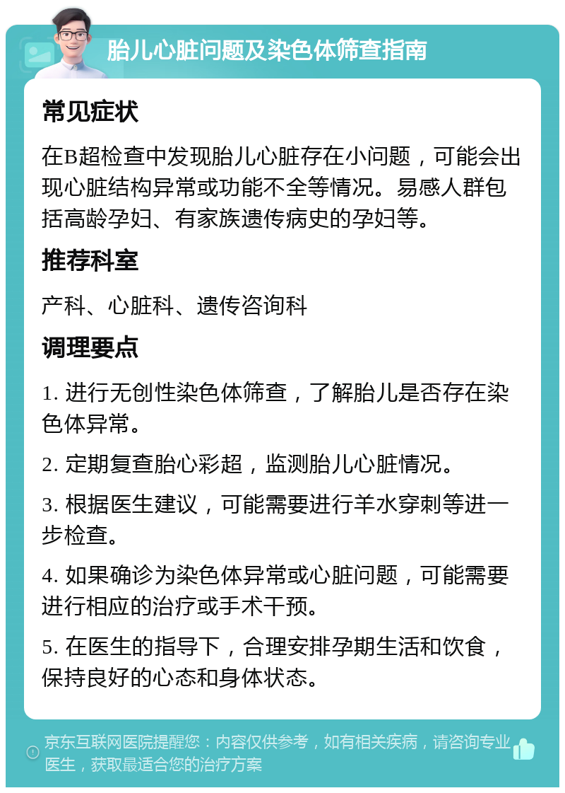 胎儿心脏问题及染色体筛查指南 常见症状 在B超检查中发现胎儿心脏存在小问题，可能会出现心脏结构异常或功能不全等情况。易感人群包括高龄孕妇、有家族遗传病史的孕妇等。 推荐科室 产科、心脏科、遗传咨询科 调理要点 1. 进行无创性染色体筛查，了解胎儿是否存在染色体异常。 2. 定期复查胎心彩超，监测胎儿心脏情况。 3. 根据医生建议，可能需要进行羊水穿刺等进一步检查。 4. 如果确诊为染色体异常或心脏问题，可能需要进行相应的治疗或手术干预。 5. 在医生的指导下，合理安排孕期生活和饮食，保持良好的心态和身体状态。