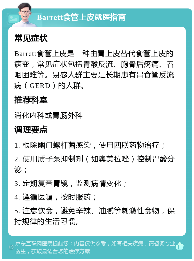 Barrett食管上皮就医指南 常见症状 Barrett食管上皮是一种由胃上皮替代食管上皮的病变，常见症状包括胃酸反流、胸骨后疼痛、吞咽困难等。易感人群主要是长期患有胃食管反流病（GERD）的人群。 推荐科室 消化内科或胃肠外科 调理要点 1. 根除幽门螺杆菌感染，使用四联药物治疗； 2. 使用质子泵抑制剂（如奥美拉唑）控制胃酸分泌； 3. 定期复查胃镜，监测病情变化； 4. 遵循医嘱，按时服药； 5. 注意饮食，避免辛辣、油腻等刺激性食物，保持规律的生活习惯。