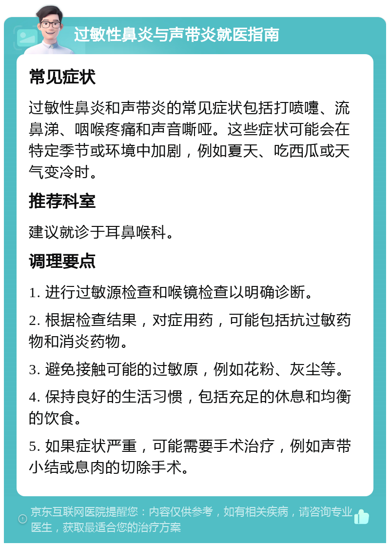 过敏性鼻炎与声带炎就医指南 常见症状 过敏性鼻炎和声带炎的常见症状包括打喷嚏、流鼻涕、咽喉疼痛和声音嘶哑。这些症状可能会在特定季节或环境中加剧，例如夏天、吃西瓜或天气变冷时。 推荐科室 建议就诊于耳鼻喉科。 调理要点 1. 进行过敏源检查和喉镜检查以明确诊断。 2. 根据检查结果，对症用药，可能包括抗过敏药物和消炎药物。 3. 避免接触可能的过敏原，例如花粉、灰尘等。 4. 保持良好的生活习惯，包括充足的休息和均衡的饮食。 5. 如果症状严重，可能需要手术治疗，例如声带小结或息肉的切除手术。