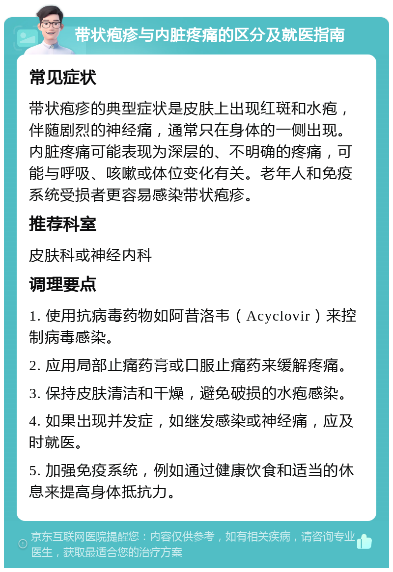 带状疱疹与内脏疼痛的区分及就医指南 常见症状 带状疱疹的典型症状是皮肤上出现红斑和水疱，伴随剧烈的神经痛，通常只在身体的一侧出现。内脏疼痛可能表现为深层的、不明确的疼痛，可能与呼吸、咳嗽或体位变化有关。老年人和免疫系统受损者更容易感染带状疱疹。 推荐科室 皮肤科或神经内科 调理要点 1. 使用抗病毒药物如阿昔洛韦（Acyclovir）来控制病毒感染。 2. 应用局部止痛药膏或口服止痛药来缓解疼痛。 3. 保持皮肤清洁和干燥，避免破损的水疱感染。 4. 如果出现并发症，如继发感染或神经痛，应及时就医。 5. 加强免疫系统，例如通过健康饮食和适当的休息来提高身体抵抗力。