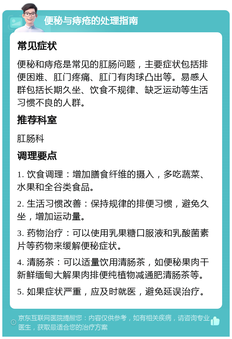 便秘与痔疮的处理指南 常见症状 便秘和痔疮是常见的肛肠问题，主要症状包括排便困难、肛门疼痛、肛门有肉球凸出等。易感人群包括长期久坐、饮食不规律、缺乏运动等生活习惯不良的人群。 推荐科室 肛肠科 调理要点 1. 饮食调理：增加膳食纤维的摄入，多吃蔬菜、水果和全谷类食品。 2. 生活习惯改善：保持规律的排便习惯，避免久坐，增加运动量。 3. 药物治疗：可以使用乳果糖口服液和乳酸菌素片等药物来缓解便秘症状。 4. 清肠茶：可以适量饮用清肠茶，如便秘果肉干新鲜缅甸大解果肉排便纯植物减通肥清肠茶等。 5. 如果症状严重，应及时就医，避免延误治疗。