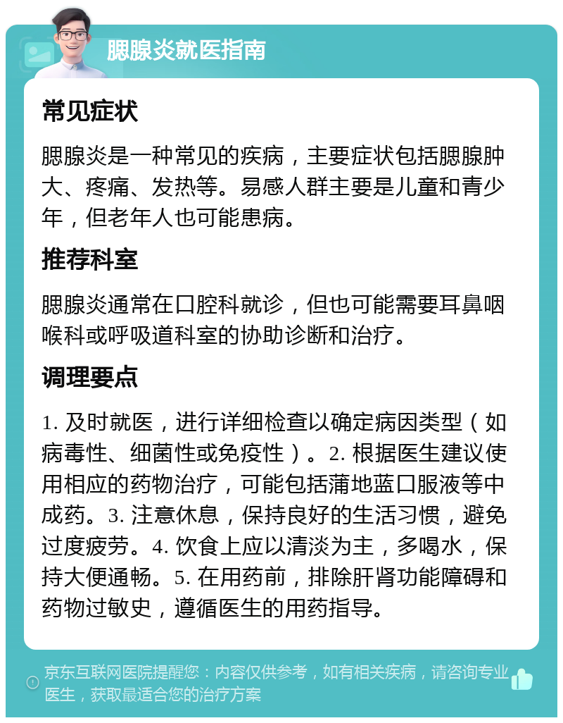 腮腺炎就医指南 常见症状 腮腺炎是一种常见的疾病，主要症状包括腮腺肿大、疼痛、发热等。易感人群主要是儿童和青少年，但老年人也可能患病。 推荐科室 腮腺炎通常在口腔科就诊，但也可能需要耳鼻咽喉科或呼吸道科室的协助诊断和治疗。 调理要点 1. 及时就医，进行详细检查以确定病因类型（如病毒性、细菌性或免疫性）。2. 根据医生建议使用相应的药物治疗，可能包括蒲地蓝口服液等中成药。3. 注意休息，保持良好的生活习惯，避免过度疲劳。4. 饮食上应以清淡为主，多喝水，保持大便通畅。5. 在用药前，排除肝肾功能障碍和药物过敏史，遵循医生的用药指导。