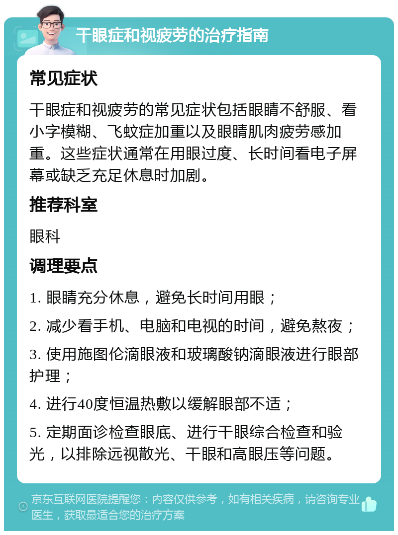 干眼症和视疲劳的治疗指南 常见症状 干眼症和视疲劳的常见症状包括眼睛不舒服、看小字模糊、飞蚊症加重以及眼睛肌肉疲劳感加重。这些症状通常在用眼过度、长时间看电子屏幕或缺乏充足休息时加剧。 推荐科室 眼科 调理要点 1. 眼睛充分休息，避免长时间用眼； 2. 减少看手机、电脑和电视的时间，避免熬夜； 3. 使用施图伦滴眼液和玻璃酸钠滴眼液进行眼部护理； 4. 进行40度恒温热敷以缓解眼部不适； 5. 定期面诊检查眼底、进行干眼综合检查和验光，以排除远视散光、干眼和高眼压等问题。