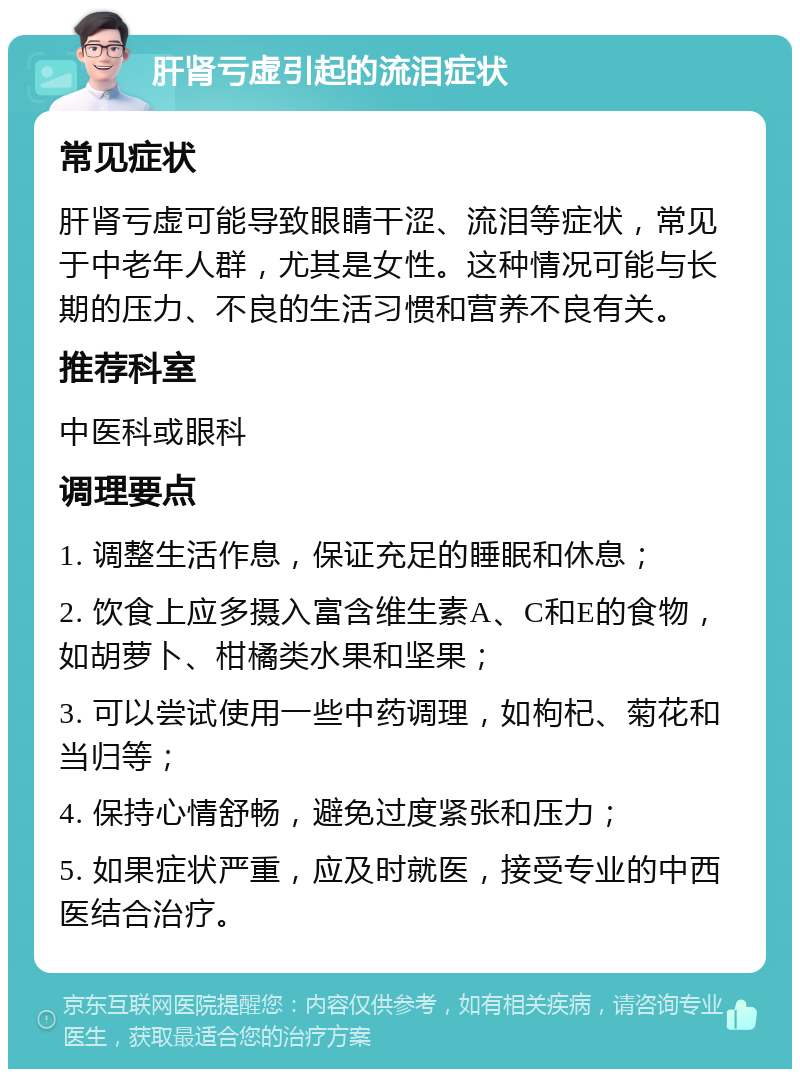 肝肾亏虚引起的流泪症状 常见症状 肝肾亏虚可能导致眼睛干涩、流泪等症状，常见于中老年人群，尤其是女性。这种情况可能与长期的压力、不良的生活习惯和营养不良有关。 推荐科室 中医科或眼科 调理要点 1. 调整生活作息，保证充足的睡眠和休息； 2. 饮食上应多摄入富含维生素A、C和E的食物，如胡萝卜、柑橘类水果和坚果； 3. 可以尝试使用一些中药调理，如枸杞、菊花和当归等； 4. 保持心情舒畅，避免过度紧张和压力； 5. 如果症状严重，应及时就医，接受专业的中西医结合治疗。