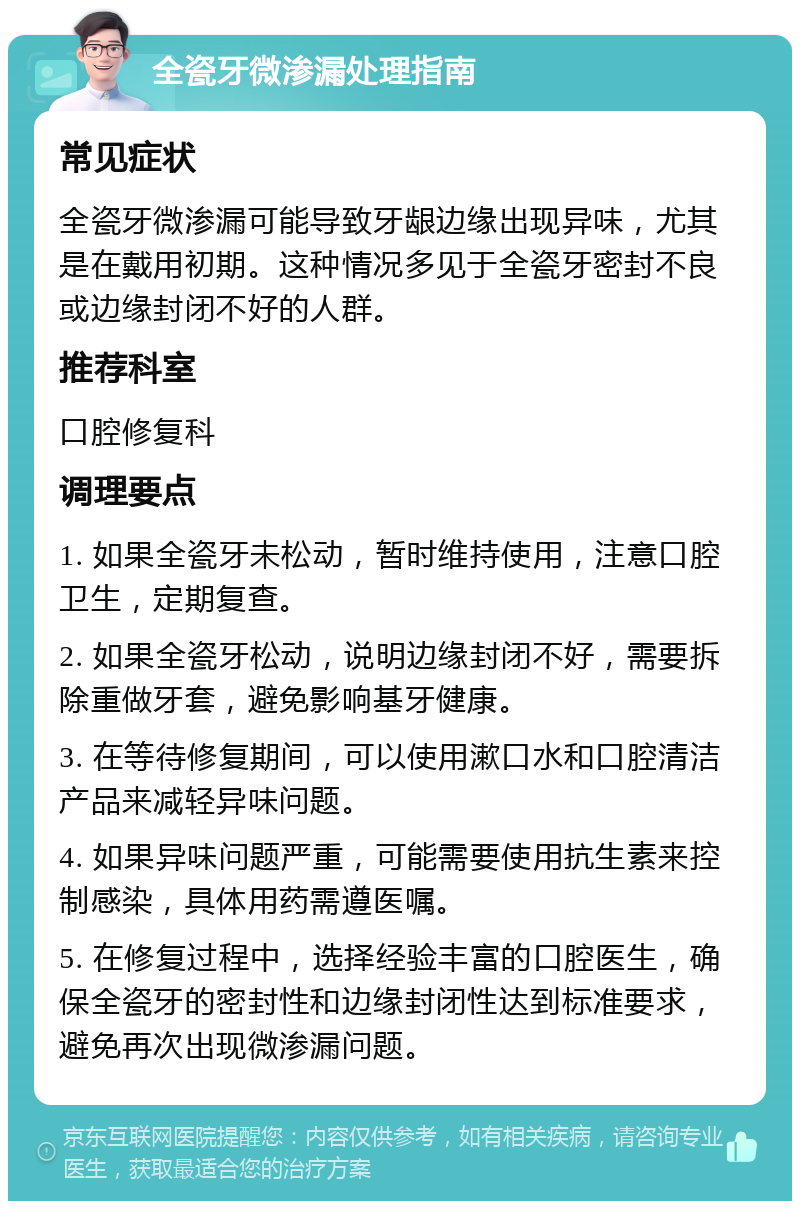 全瓷牙微渗漏处理指南 常见症状 全瓷牙微渗漏可能导致牙龈边缘出现异味，尤其是在戴用初期。这种情况多见于全瓷牙密封不良或边缘封闭不好的人群。 推荐科室 口腔修复科 调理要点 1. 如果全瓷牙未松动，暂时维持使用，注意口腔卫生，定期复查。 2. 如果全瓷牙松动，说明边缘封闭不好，需要拆除重做牙套，避免影响基牙健康。 3. 在等待修复期间，可以使用漱口水和口腔清洁产品来减轻异味问题。 4. 如果异味问题严重，可能需要使用抗生素来控制感染，具体用药需遵医嘱。 5. 在修复过程中，选择经验丰富的口腔医生，确保全瓷牙的密封性和边缘封闭性达到标准要求，避免再次出现微渗漏问题。