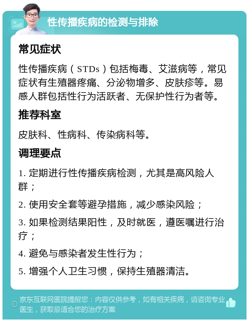 性传播疾病的检测与排除 常见症状 性传播疾病（STDs）包括梅毒、艾滋病等，常见症状有生殖器疼痛、分泌物增多、皮肤疹等。易感人群包括性行为活跃者、无保护性行为者等。 推荐科室 皮肤科、性病科、传染病科等。 调理要点 1. 定期进行性传播疾病检测，尤其是高风险人群； 2. 使用安全套等避孕措施，减少感染风险； 3. 如果检测结果阳性，及时就医，遵医嘱进行治疗； 4. 避免与感染者发生性行为； 5. 增强个人卫生习惯，保持生殖器清洁。