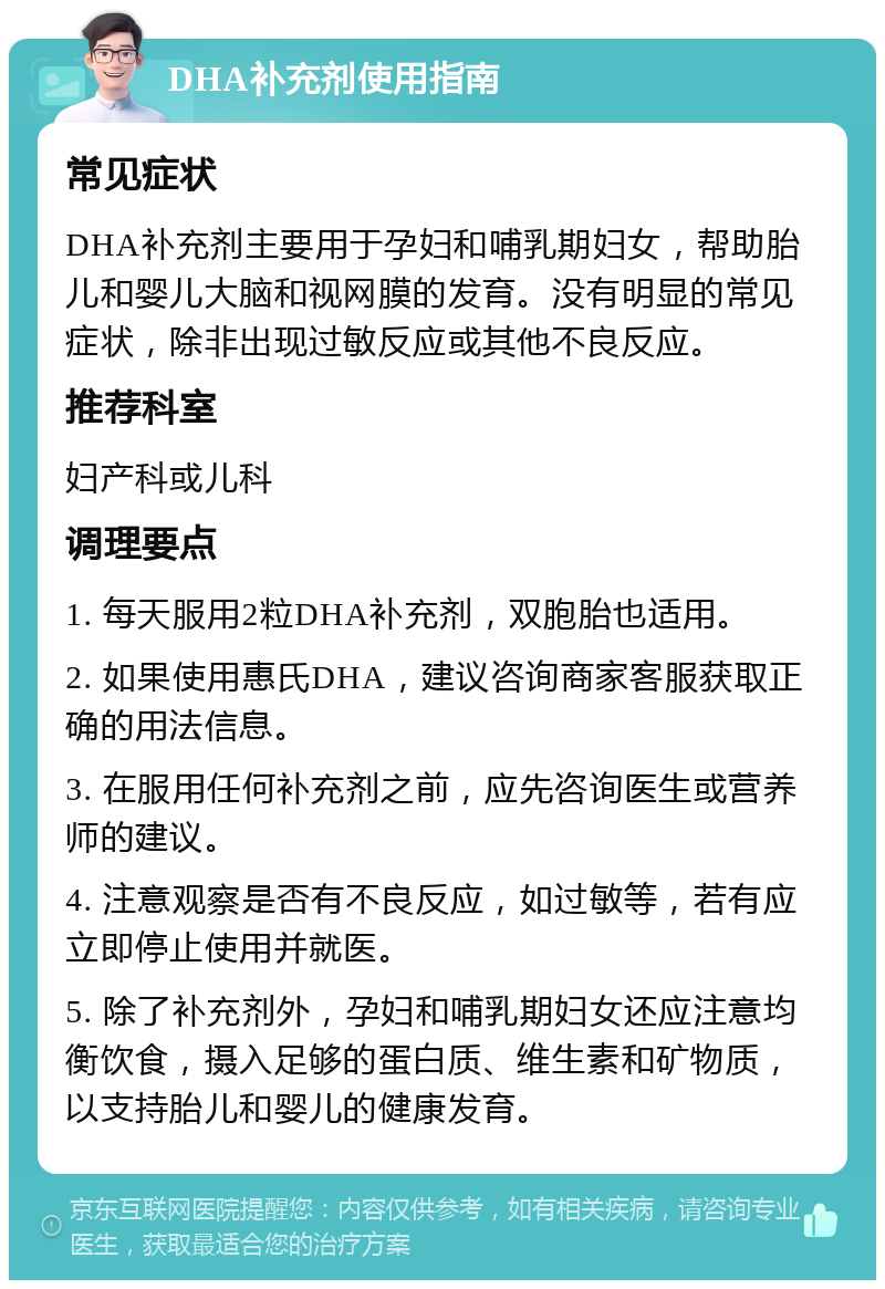 DHA补充剂使用指南 常见症状 DHA补充剂主要用于孕妇和哺乳期妇女，帮助胎儿和婴儿大脑和视网膜的发育。没有明显的常见症状，除非出现过敏反应或其他不良反应。 推荐科室 妇产科或儿科 调理要点 1. 每天服用2粒DHA补充剂，双胞胎也适用。 2. 如果使用惠氏DHA，建议咨询商家客服获取正确的用法信息。 3. 在服用任何补充剂之前，应先咨询医生或营养师的建议。 4. 注意观察是否有不良反应，如过敏等，若有应立即停止使用并就医。 5. 除了补充剂外，孕妇和哺乳期妇女还应注意均衡饮食，摄入足够的蛋白质、维生素和矿物质，以支持胎儿和婴儿的健康发育。