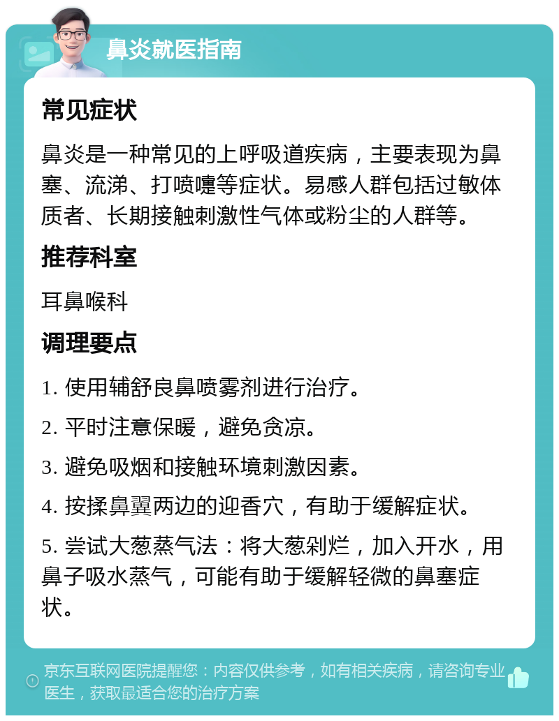 鼻炎就医指南 常见症状 鼻炎是一种常见的上呼吸道疾病，主要表现为鼻塞、流涕、打喷嚏等症状。易感人群包括过敏体质者、长期接触刺激性气体或粉尘的人群等。 推荐科室 耳鼻喉科 调理要点 1. 使用辅舒良鼻喷雾剂进行治疗。 2. 平时注意保暖，避免贪凉。 3. 避免吸烟和接触环境刺激因素。 4. 按揉鼻翼两边的迎香穴，有助于缓解症状。 5. 尝试大葱蒸气法：将大葱剁烂，加入开水，用鼻子吸水蒸气，可能有助于缓解轻微的鼻塞症状。