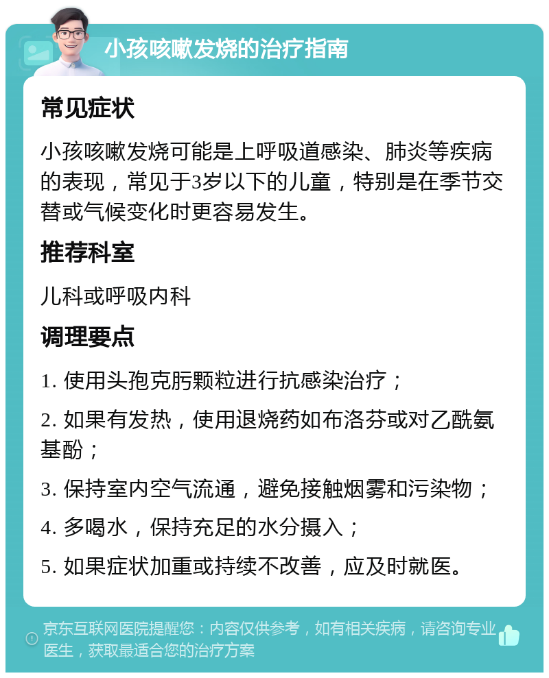 小孩咳嗽发烧的治疗指南 常见症状 小孩咳嗽发烧可能是上呼吸道感染、肺炎等疾病的表现，常见于3岁以下的儿童，特别是在季节交替或气候变化时更容易发生。 推荐科室 儿科或呼吸内科 调理要点 1. 使用头孢克肟颗粒进行抗感染治疗； 2. 如果有发热，使用退烧药如布洛芬或对乙酰氨基酚； 3. 保持室内空气流通，避免接触烟雾和污染物； 4. 多喝水，保持充足的水分摄入； 5. 如果症状加重或持续不改善，应及时就医。