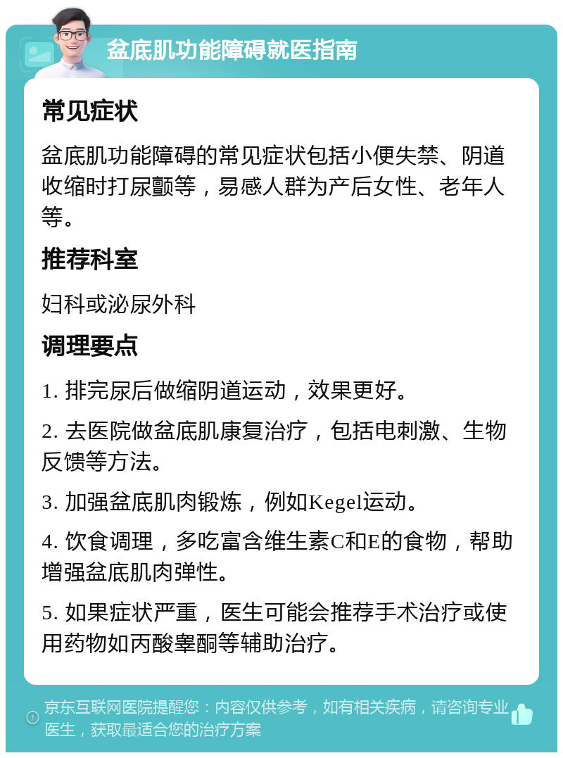 盆底肌功能障碍就医指南 常见症状 盆底肌功能障碍的常见症状包括小便失禁、阴道收缩时打尿颤等，易感人群为产后女性、老年人等。 推荐科室 妇科或泌尿外科 调理要点 1. 排完尿后做缩阴道运动，效果更好。 2. 去医院做盆底肌康复治疗，包括电刺激、生物反馈等方法。 3. 加强盆底肌肉锻炼，例如Kegel运动。 4. 饮食调理，多吃富含维生素C和E的食物，帮助增强盆底肌肉弹性。 5. 如果症状严重，医生可能会推荐手术治疗或使用药物如丙酸睾酮等辅助治疗。