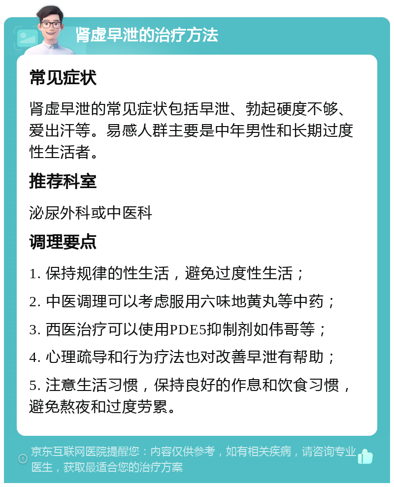 肾虚早泄的治疗方法 常见症状 肾虚早泄的常见症状包括早泄、勃起硬度不够、爱出汗等。易感人群主要是中年男性和长期过度性生活者。 推荐科室 泌尿外科或中医科 调理要点 1. 保持规律的性生活，避免过度性生活； 2. 中医调理可以考虑服用六味地黄丸等中药； 3. 西医治疗可以使用PDE5抑制剂如伟哥等； 4. 心理疏导和行为疗法也对改善早泄有帮助； 5. 注意生活习惯，保持良好的作息和饮食习惯，避免熬夜和过度劳累。