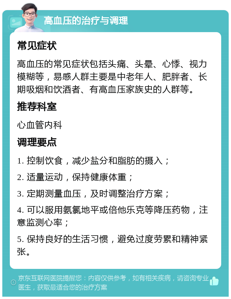 高血压的治疗与调理 常见症状 高血压的常见症状包括头痛、头晕、心悸、视力模糊等，易感人群主要是中老年人、肥胖者、长期吸烟和饮酒者、有高血压家族史的人群等。 推荐科室 心血管内科 调理要点 1. 控制饮食，减少盐分和脂肪的摄入； 2. 适量运动，保持健康体重； 3. 定期测量血压，及时调整治疗方案； 4. 可以服用氨氯地平或倍他乐克等降压药物，注意监测心率； 5. 保持良好的生活习惯，避免过度劳累和精神紧张。