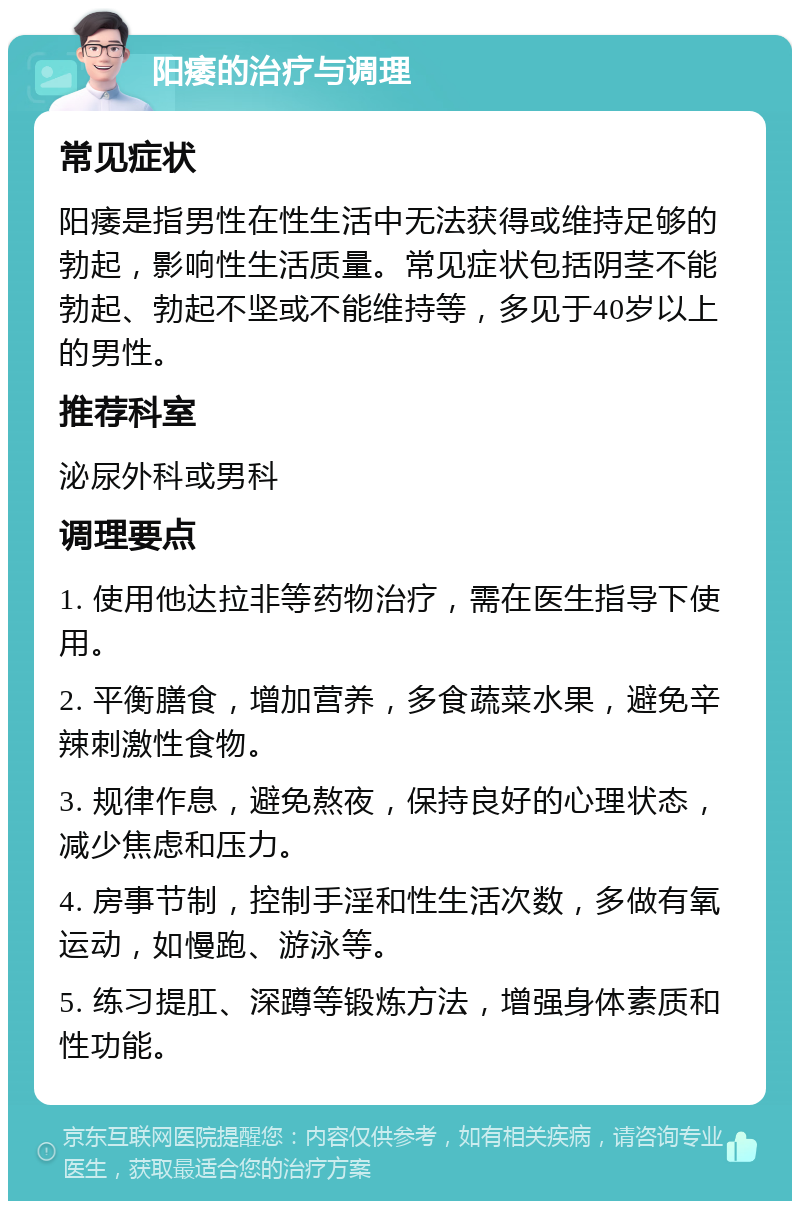 阳痿的治疗与调理 常见症状 阳痿是指男性在性生活中无法获得或维持足够的勃起，影响性生活质量。常见症状包括阴茎不能勃起、勃起不坚或不能维持等，多见于40岁以上的男性。 推荐科室 泌尿外科或男科 调理要点 1. 使用他达拉非等药物治疗，需在医生指导下使用。 2. 平衡膳食，增加营养，多食蔬菜水果，避免辛辣刺激性食物。 3. 规律作息，避免熬夜，保持良好的心理状态，减少焦虑和压力。 4. 房事节制，控制手淫和性生活次数，多做有氧运动，如慢跑、游泳等。 5. 练习提肛、深蹲等锻炼方法，增强身体素质和性功能。