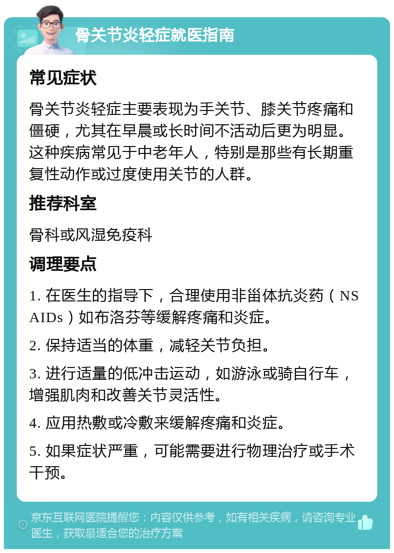 骨关节炎轻症就医指南 常见症状 骨关节炎轻症主要表现为手关节、膝关节疼痛和僵硬，尤其在早晨或长时间不活动后更为明显。这种疾病常见于中老年人，特别是那些有长期重复性动作或过度使用关节的人群。 推荐科室 骨科或风湿免疫科 调理要点 1. 在医生的指导下，合理使用非甾体抗炎药（NSAIDs）如布洛芬等缓解疼痛和炎症。 2. 保持适当的体重，减轻关节负担。 3. 进行适量的低冲击运动，如游泳或骑自行车，增强肌肉和改善关节灵活性。 4. 应用热敷或冷敷来缓解疼痛和炎症。 5. 如果症状严重，可能需要进行物理治疗或手术干预。