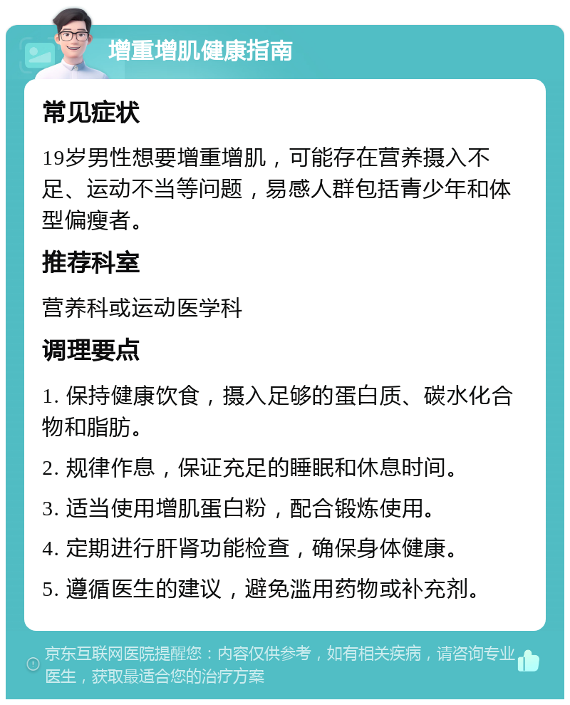 增重增肌健康指南 常见症状 19岁男性想要增重增肌，可能存在营养摄入不足、运动不当等问题，易感人群包括青少年和体型偏瘦者。 推荐科室 营养科或运动医学科 调理要点 1. 保持健康饮食，摄入足够的蛋白质、碳水化合物和脂肪。 2. 规律作息，保证充足的睡眠和休息时间。 3. 适当使用增肌蛋白粉，配合锻炼使用。 4. 定期进行肝肾功能检查，确保身体健康。 5. 遵循医生的建议，避免滥用药物或补充剂。