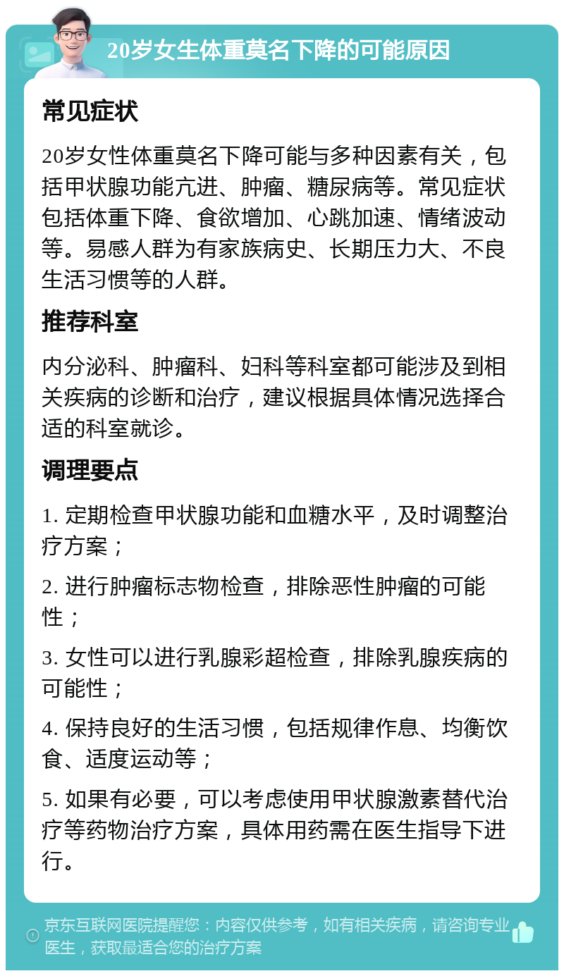 20岁女生体重莫名下降的可能原因 常见症状 20岁女性体重莫名下降可能与多种因素有关，包括甲状腺功能亢进、肿瘤、糖尿病等。常见症状包括体重下降、食欲增加、心跳加速、情绪波动等。易感人群为有家族病史、长期压力大、不良生活习惯等的人群。 推荐科室 内分泌科、肿瘤科、妇科等科室都可能涉及到相关疾病的诊断和治疗，建议根据具体情况选择合适的科室就诊。 调理要点 1. 定期检查甲状腺功能和血糖水平，及时调整治疗方案； 2. 进行肿瘤标志物检查，排除恶性肿瘤的可能性； 3. 女性可以进行乳腺彩超检查，排除乳腺疾病的可能性； 4. 保持良好的生活习惯，包括规律作息、均衡饮食、适度运动等； 5. 如果有必要，可以考虑使用甲状腺激素替代治疗等药物治疗方案，具体用药需在医生指导下进行。