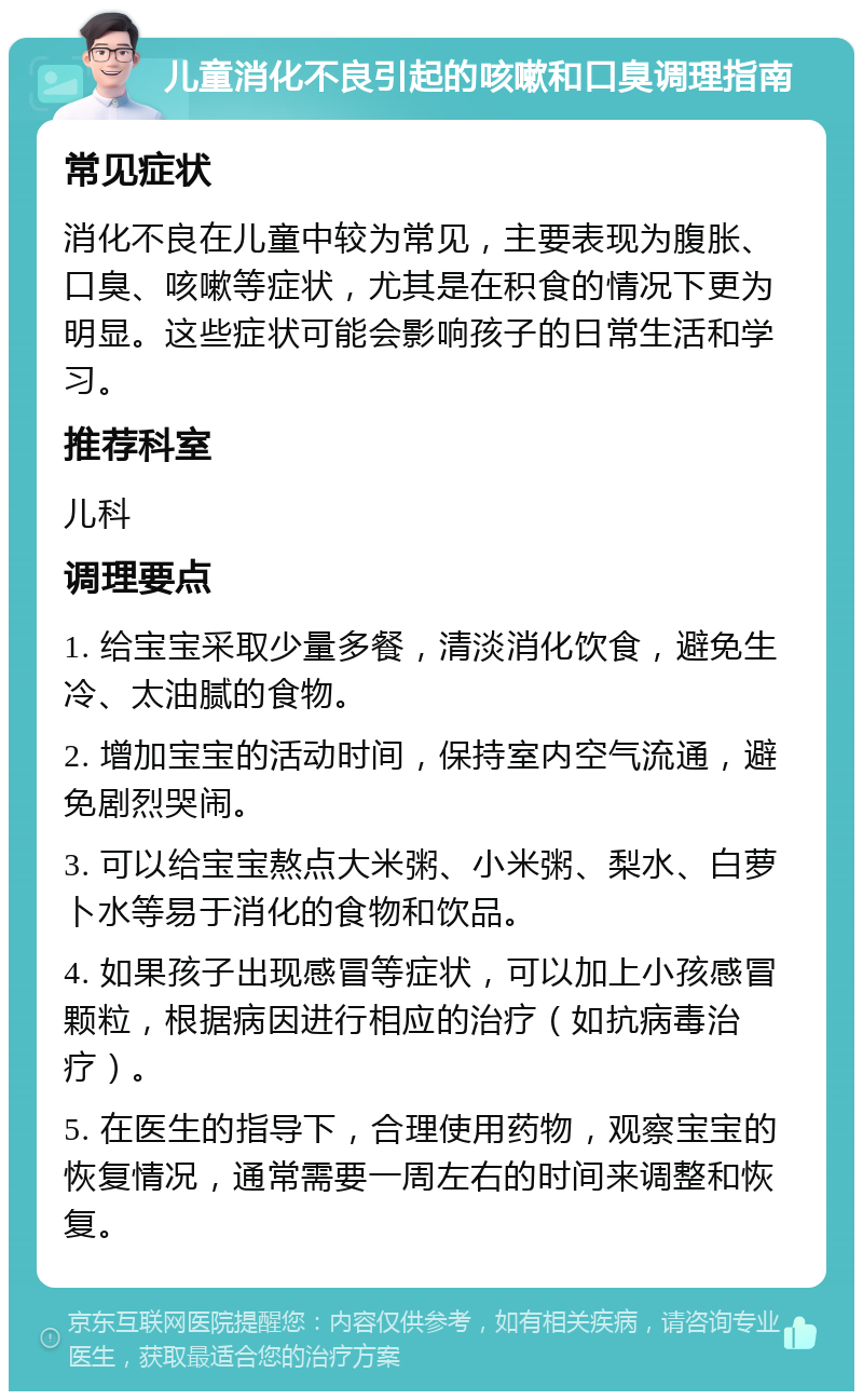 儿童消化不良引起的咳嗽和口臭调理指南 常见症状 消化不良在儿童中较为常见，主要表现为腹胀、口臭、咳嗽等症状，尤其是在积食的情况下更为明显。这些症状可能会影响孩子的日常生活和学习。 推荐科室 儿科 调理要点 1. 给宝宝采取少量多餐，清淡消化饮食，避免生冷、太油腻的食物。 2. 增加宝宝的活动时间，保持室内空气流通，避免剧烈哭闹。 3. 可以给宝宝熬点大米粥、小米粥、梨水、白萝卜水等易于消化的食物和饮品。 4. 如果孩子出现感冒等症状，可以加上小孩感冒颗粒，根据病因进行相应的治疗（如抗病毒治疗）。 5. 在医生的指导下，合理使用药物，观察宝宝的恢复情况，通常需要一周左右的时间来调整和恢复。