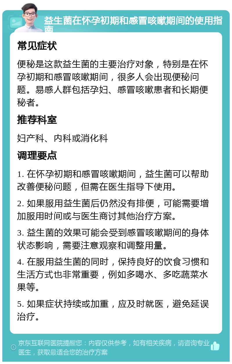 益生菌在怀孕初期和感冒咳嗽期间的使用指南 常见症状 便秘是这款益生菌的主要治疗对象，特别是在怀孕初期和感冒咳嗽期间，很多人会出现便秘问题。易感人群包括孕妇、感冒咳嗽患者和长期便秘者。 推荐科室 妇产科、内科或消化科 调理要点 1. 在怀孕初期和感冒咳嗽期间，益生菌可以帮助改善便秘问题，但需在医生指导下使用。 2. 如果服用益生菌后仍然没有排便，可能需要增加服用时间或与医生商讨其他治疗方案。 3. 益生菌的效果可能会受到感冒咳嗽期间的身体状态影响，需要注意观察和调整用量。 4. 在服用益生菌的同时，保持良好的饮食习惯和生活方式也非常重要，例如多喝水、多吃蔬菜水果等。 5. 如果症状持续或加重，应及时就医，避免延误治疗。