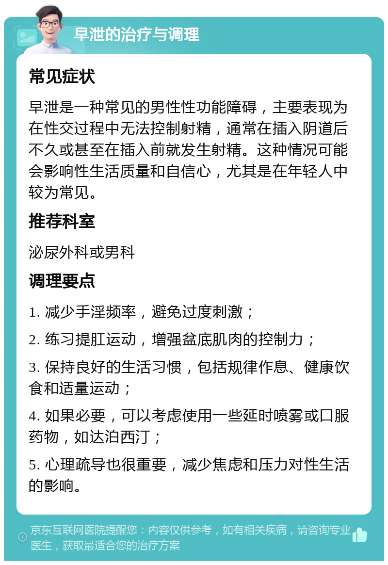 早泄的治疗与调理 常见症状 早泄是一种常见的男性性功能障碍，主要表现为在性交过程中无法控制射精，通常在插入阴道后不久或甚至在插入前就发生射精。这种情况可能会影响性生活质量和自信心，尤其是在年轻人中较为常见。 推荐科室 泌尿外科或男科 调理要点 1. 减少手淫频率，避免过度刺激； 2. 练习提肛运动，增强盆底肌肉的控制力； 3. 保持良好的生活习惯，包括规律作息、健康饮食和适量运动； 4. 如果必要，可以考虑使用一些延时喷雾或口服药物，如达泊西汀； 5. 心理疏导也很重要，减少焦虑和压力对性生活的影响。