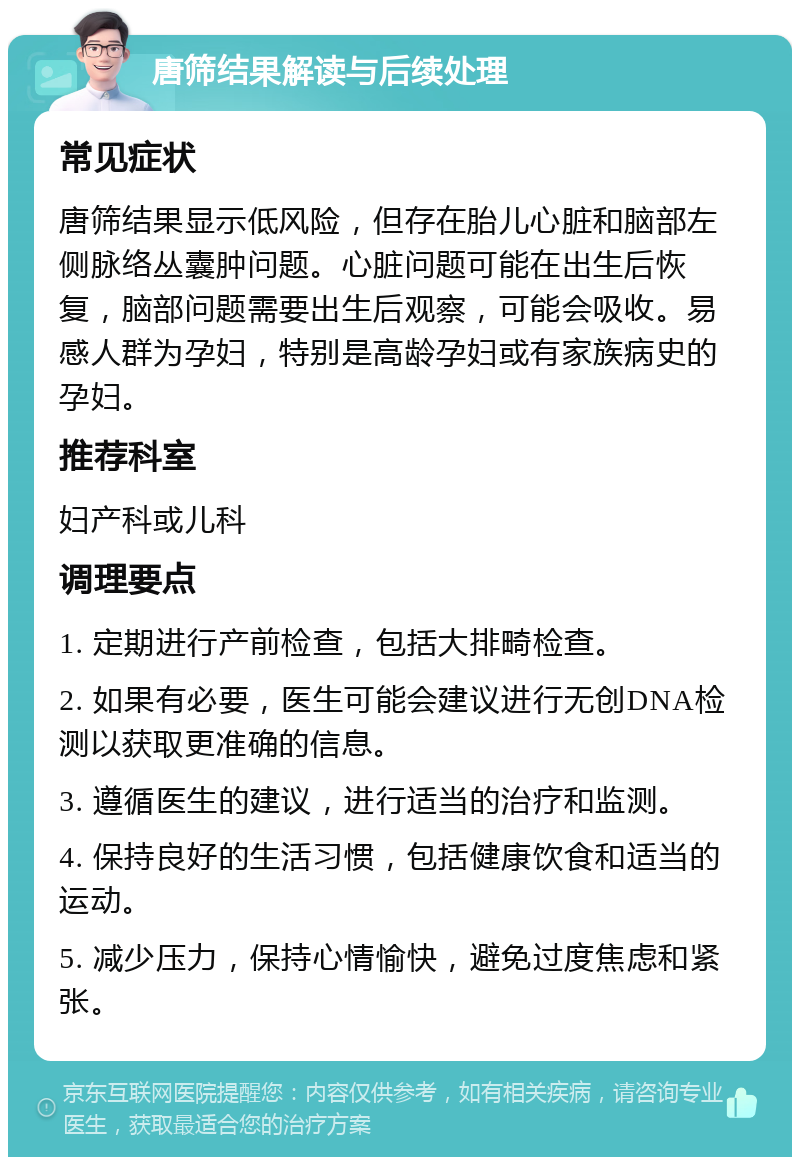 唐筛结果解读与后续处理 常见症状 唐筛结果显示低风险，但存在胎儿心脏和脑部左侧脉络丛囊肿问题。心脏问题可能在出生后恢复，脑部问题需要出生后观察，可能会吸收。易感人群为孕妇，特别是高龄孕妇或有家族病史的孕妇。 推荐科室 妇产科或儿科 调理要点 1. 定期进行产前检查，包括大排畸检查。 2. 如果有必要，医生可能会建议进行无创DNA检测以获取更准确的信息。 3. 遵循医生的建议，进行适当的治疗和监测。 4. 保持良好的生活习惯，包括健康饮食和适当的运动。 5. 减少压力，保持心情愉快，避免过度焦虑和紧张。