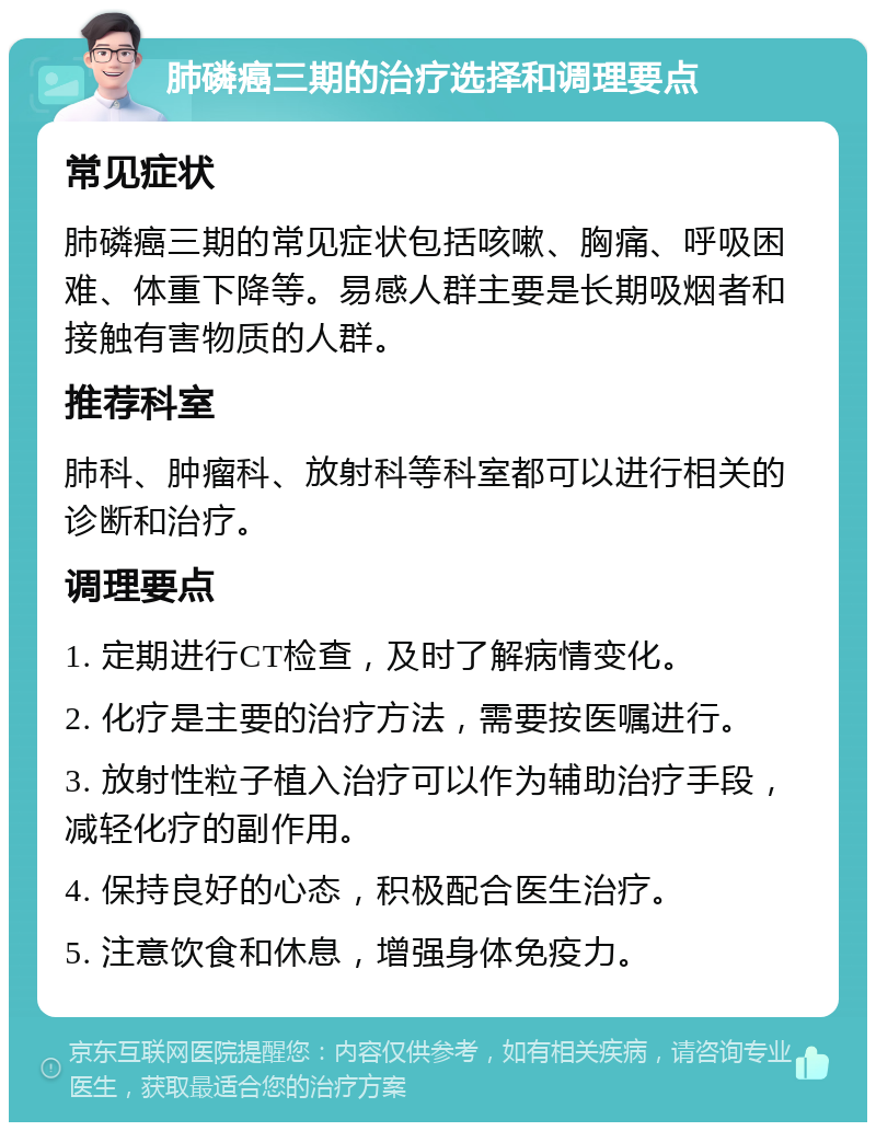 肺磷癌三期的治疗选择和调理要点 常见症状 肺磷癌三期的常见症状包括咳嗽、胸痛、呼吸困难、体重下降等。易感人群主要是长期吸烟者和接触有害物质的人群。 推荐科室 肺科、肿瘤科、放射科等科室都可以进行相关的诊断和治疗。 调理要点 1. 定期进行CT检查，及时了解病情变化。 2. 化疗是主要的治疗方法，需要按医嘱进行。 3. 放射性粒子植入治疗可以作为辅助治疗手段，减轻化疗的副作用。 4. 保持良好的心态，积极配合医生治疗。 5. 注意饮食和休息，增强身体免疫力。