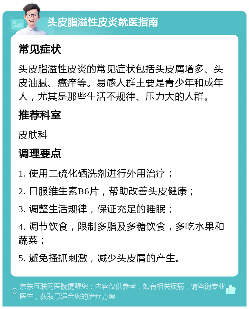 头皮脂溢性皮炎就医指南 常见症状 头皮脂溢性皮炎的常见症状包括头皮屑增多、头皮油腻、瘙痒等。易感人群主要是青少年和成年人，尤其是那些生活不规律、压力大的人群。 推荐科室 皮肤科 调理要点 1. 使用二硫化硒洗剂进行外用治疗； 2. 口服维生素B6片，帮助改善头皮健康； 3. 调整生活规律，保证充足的睡眠； 4. 调节饮食，限制多脂及多糖饮食，多吃水果和蔬菜； 5. 避免搔抓刺激，减少头皮屑的产生。