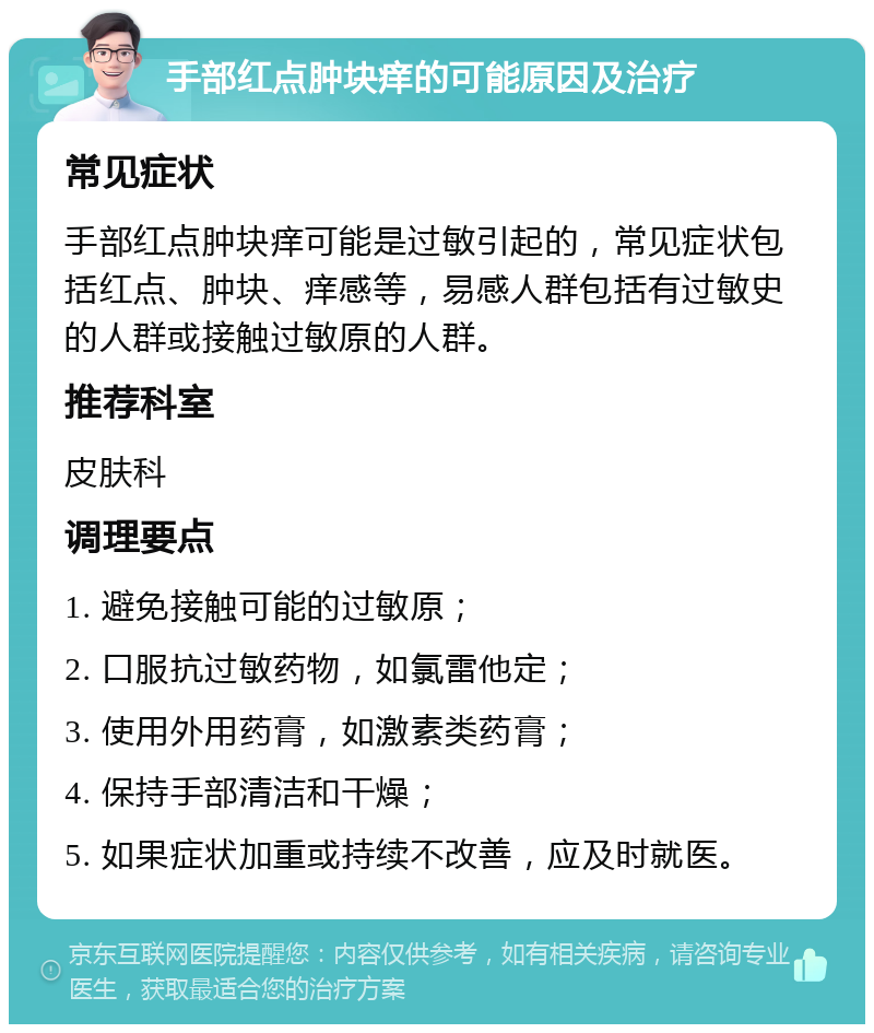 手部红点肿块痒的可能原因及治疗 常见症状 手部红点肿块痒可能是过敏引起的，常见症状包括红点、肿块、痒感等，易感人群包括有过敏史的人群或接触过敏原的人群。 推荐科室 皮肤科 调理要点 1. 避免接触可能的过敏原； 2. 口服抗过敏药物，如氯雷他定； 3. 使用外用药膏，如激素类药膏； 4. 保持手部清洁和干燥； 5. 如果症状加重或持续不改善，应及时就医。