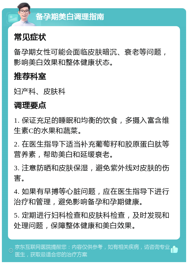 备孕期美白调理指南 常见症状 备孕期女性可能会面临皮肤暗沉、衰老等问题，影响美白效果和整体健康状态。 推荐科室 妇产科、皮肤科 调理要点 1. 保证充足的睡眠和均衡的饮食，多摄入富含维生素C的水果和蔬菜。 2. 在医生指导下适当补充葡萄籽和胶原蛋白肽等营养素，帮助美白和延缓衰老。 3. 注意防晒和皮肤保湿，避免紫外线对皮肤的伤害。 4. 如果有早搏等心脏问题，应在医生指导下进行治疗和管理，避免影响备孕和孕期健康。 5. 定期进行妇科检查和皮肤科检查，及时发现和处理问题，保障整体健康和美白效果。