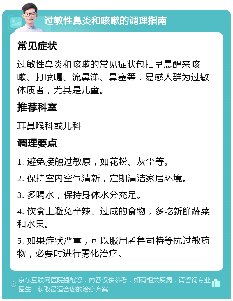 过敏性鼻炎和咳嗽的调理指南 常见症状 过敏性鼻炎和咳嗽的常见症状包括早晨醒来咳嗽、打喷嚏、流鼻涕、鼻塞等，易感人群为过敏体质者，尤其是儿童。 推荐科室 耳鼻喉科或儿科 调理要点 1. 避免接触过敏原，如花粉、灰尘等。 2. 保持室内空气清新，定期清洁家居环境。 3. 多喝水，保持身体水分充足。 4. 饮食上避免辛辣、过咸的食物，多吃新鲜蔬菜和水果。 5. 如果症状严重，可以服用孟鲁司特等抗过敏药物，必要时进行雾化治疗。