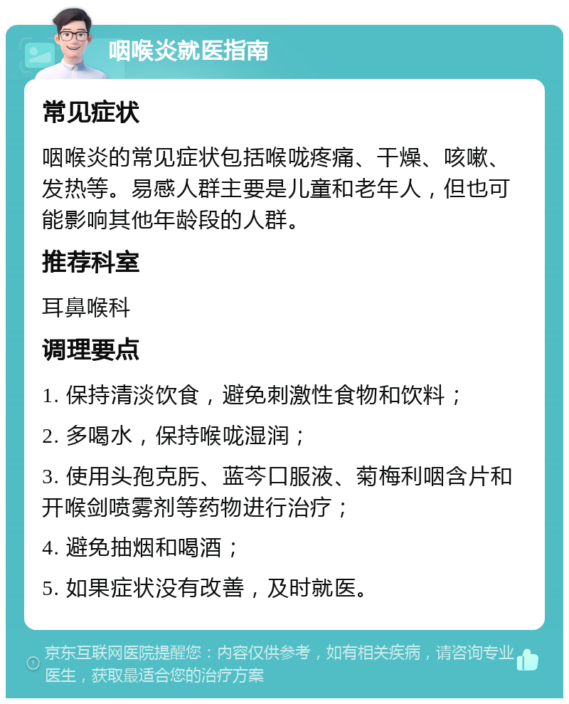 咽喉炎就医指南 常见症状 咽喉炎的常见症状包括喉咙疼痛、干燥、咳嗽、发热等。易感人群主要是儿童和老年人，但也可能影响其他年龄段的人群。 推荐科室 耳鼻喉科 调理要点 1. 保持清淡饮食，避免刺激性食物和饮料； 2. 多喝水，保持喉咙湿润； 3. 使用头孢克肟、蓝芩口服液、菊梅利咽含片和开喉剑喷雾剂等药物进行治疗； 4. 避免抽烟和喝酒； 5. 如果症状没有改善，及时就医。