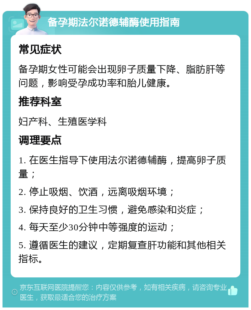 备孕期法尔诺德辅酶使用指南 常见症状 备孕期女性可能会出现卵子质量下降、脂肪肝等问题，影响受孕成功率和胎儿健康。 推荐科室 妇产科、生殖医学科 调理要点 1. 在医生指导下使用法尔诺德辅酶，提高卵子质量； 2. 停止吸烟、饮酒，远离吸烟环境； 3. 保持良好的卫生习惯，避免感染和炎症； 4. 每天至少30分钟中等强度的运动； 5. 遵循医生的建议，定期复查肝功能和其他相关指标。