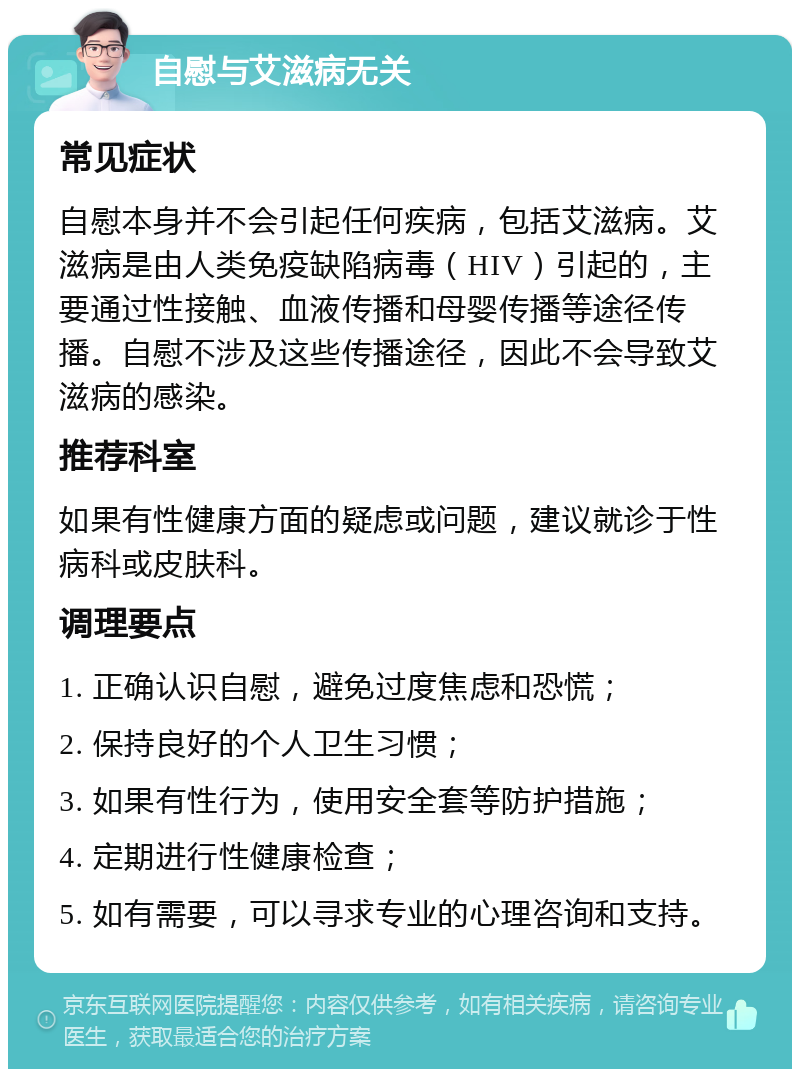 自慰与艾滋病无关 常见症状 自慰本身并不会引起任何疾病，包括艾滋病。艾滋病是由人类免疫缺陷病毒（HIV）引起的，主要通过性接触、血液传播和母婴传播等途径传播。自慰不涉及这些传播途径，因此不会导致艾滋病的感染。 推荐科室 如果有性健康方面的疑虑或问题，建议就诊于性病科或皮肤科。 调理要点 1. 正确认识自慰，避免过度焦虑和恐慌； 2. 保持良好的个人卫生习惯； 3. 如果有性行为，使用安全套等防护措施； 4. 定期进行性健康检查； 5. 如有需要，可以寻求专业的心理咨询和支持。