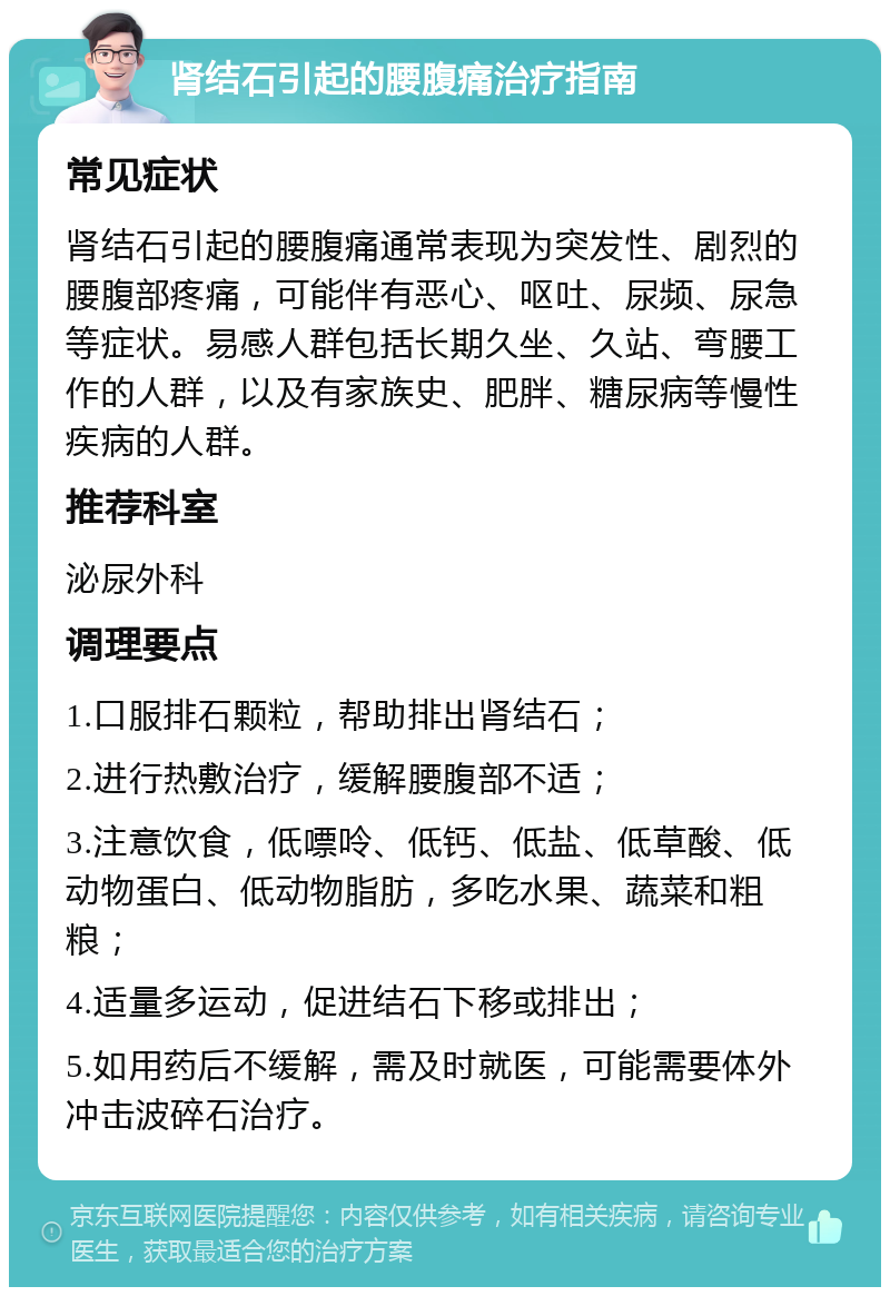 肾结石引起的腰腹痛治疗指南 常见症状 肾结石引起的腰腹痛通常表现为突发性、剧烈的腰腹部疼痛，可能伴有恶心、呕吐、尿频、尿急等症状。易感人群包括长期久坐、久站、弯腰工作的人群，以及有家族史、肥胖、糖尿病等慢性疾病的人群。 推荐科室 泌尿外科 调理要点 1.口服排石颗粒，帮助排出肾结石； 2.进行热敷治疗，缓解腰腹部不适； 3.注意饮食，低嘌呤、低钙、低盐、低草酸、低动物蛋白、低动物脂肪，多吃水果、蔬菜和粗粮； 4.适量多运动，促进结石下移或排出； 5.如用药后不缓解，需及时就医，可能需要体外冲击波碎石治疗。