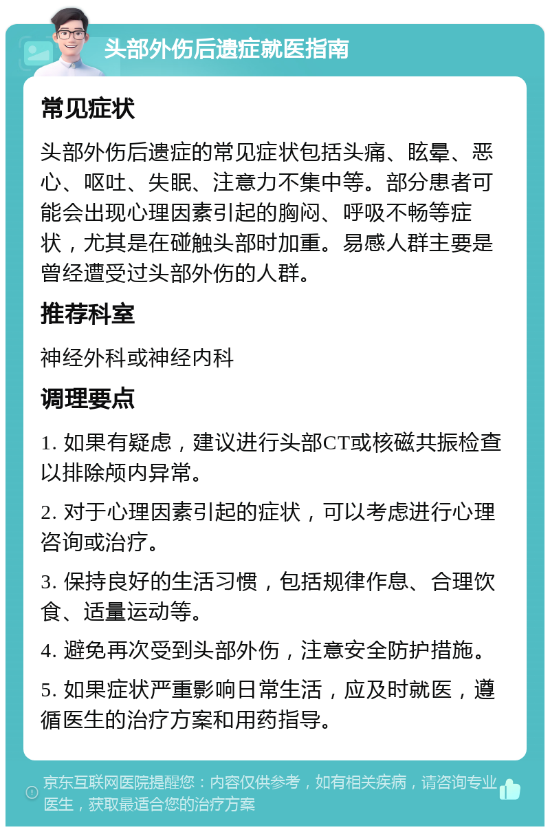 头部外伤后遗症就医指南 常见症状 头部外伤后遗症的常见症状包括头痛、眩晕、恶心、呕吐、失眠、注意力不集中等。部分患者可能会出现心理因素引起的胸闷、呼吸不畅等症状，尤其是在碰触头部时加重。易感人群主要是曾经遭受过头部外伤的人群。 推荐科室 神经外科或神经内科 调理要点 1. 如果有疑虑，建议进行头部CT或核磁共振检查以排除颅内异常。 2. 对于心理因素引起的症状，可以考虑进行心理咨询或治疗。 3. 保持良好的生活习惯，包括规律作息、合理饮食、适量运动等。 4. 避免再次受到头部外伤，注意安全防护措施。 5. 如果症状严重影响日常生活，应及时就医，遵循医生的治疗方案和用药指导。