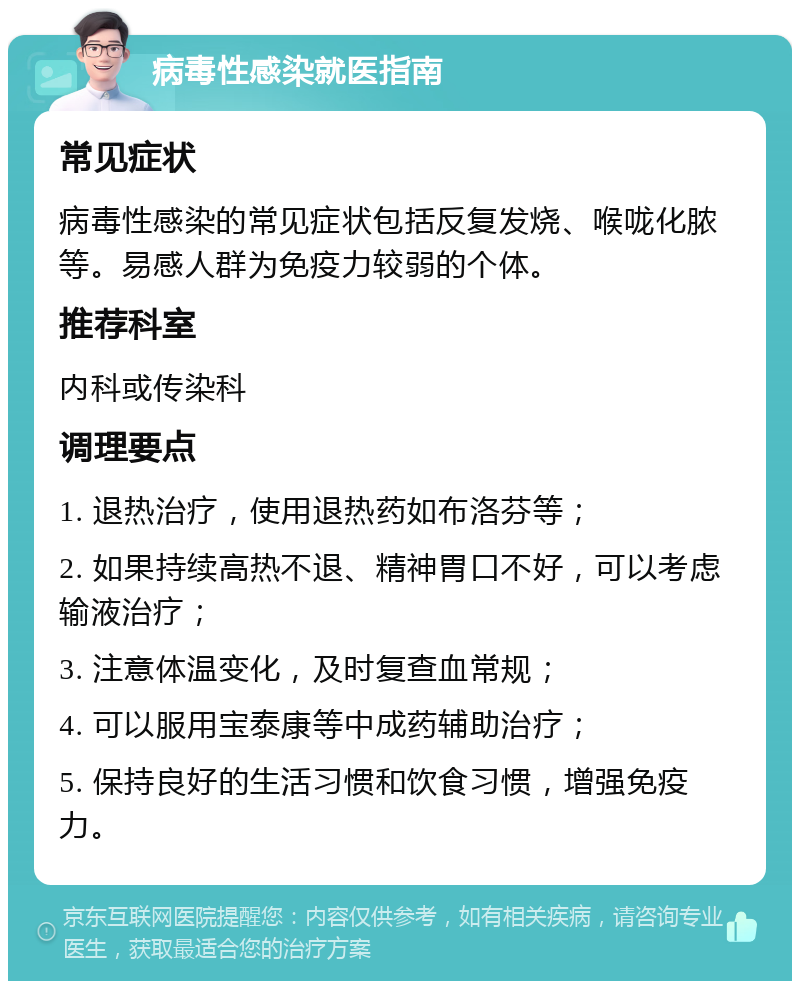 病毒性感染就医指南 常见症状 病毒性感染的常见症状包括反复发烧、喉咙化脓等。易感人群为免疫力较弱的个体。 推荐科室 内科或传染科 调理要点 1. 退热治疗，使用退热药如布洛芬等； 2. 如果持续高热不退、精神胃口不好，可以考虑输液治疗； 3. 注意体温变化，及时复查血常规； 4. 可以服用宝泰康等中成药辅助治疗； 5. 保持良好的生活习惯和饮食习惯，增强免疫力。