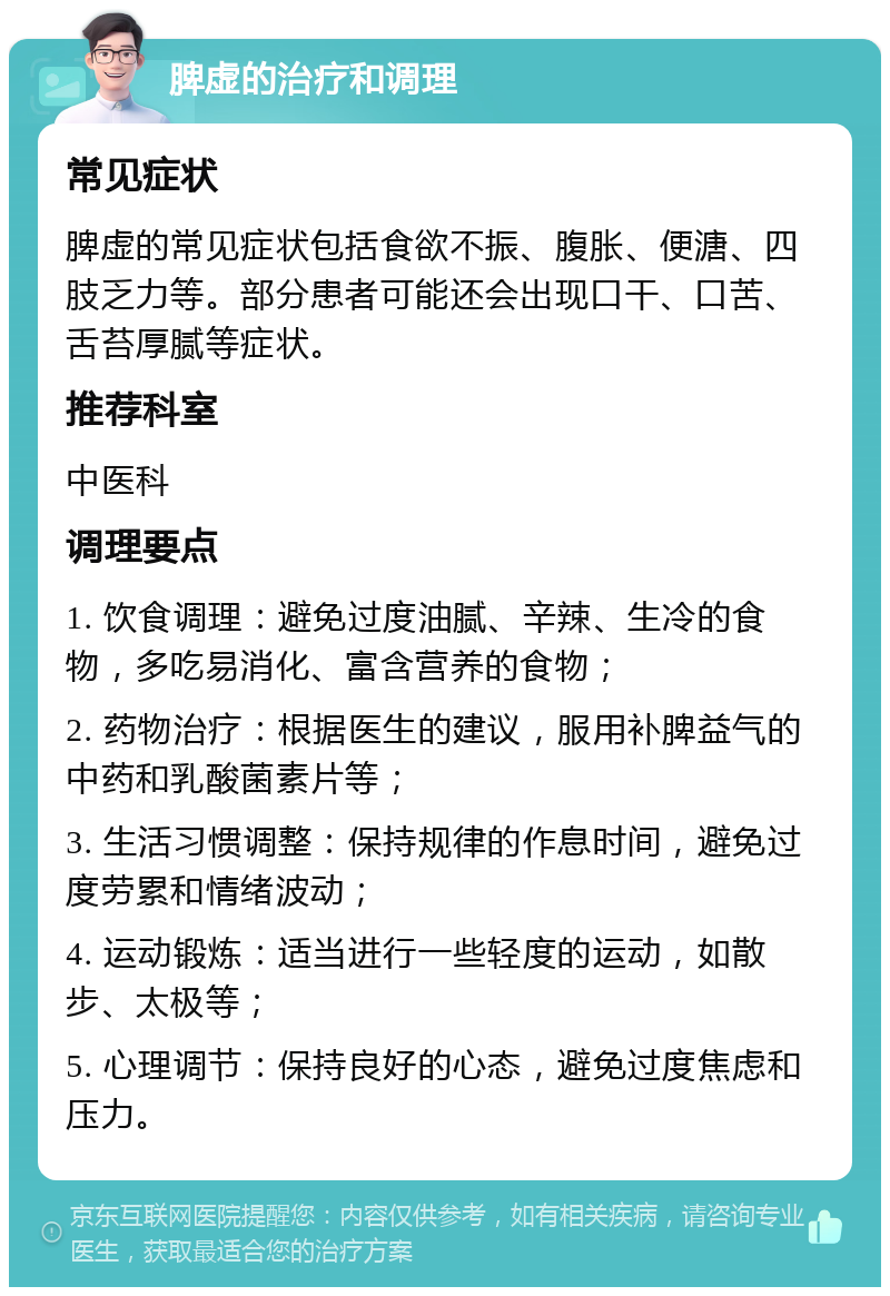 脾虚的治疗和调理 常见症状 脾虚的常见症状包括食欲不振、腹胀、便溏、四肢乏力等。部分患者可能还会出现口干、口苦、舌苔厚腻等症状。 推荐科室 中医科 调理要点 1. 饮食调理：避免过度油腻、辛辣、生冷的食物，多吃易消化、富含营养的食物； 2. 药物治疗：根据医生的建议，服用补脾益气的中药和乳酸菌素片等； 3. 生活习惯调整：保持规律的作息时间，避免过度劳累和情绪波动； 4. 运动锻炼：适当进行一些轻度的运动，如散步、太极等； 5. 心理调节：保持良好的心态，避免过度焦虑和压力。