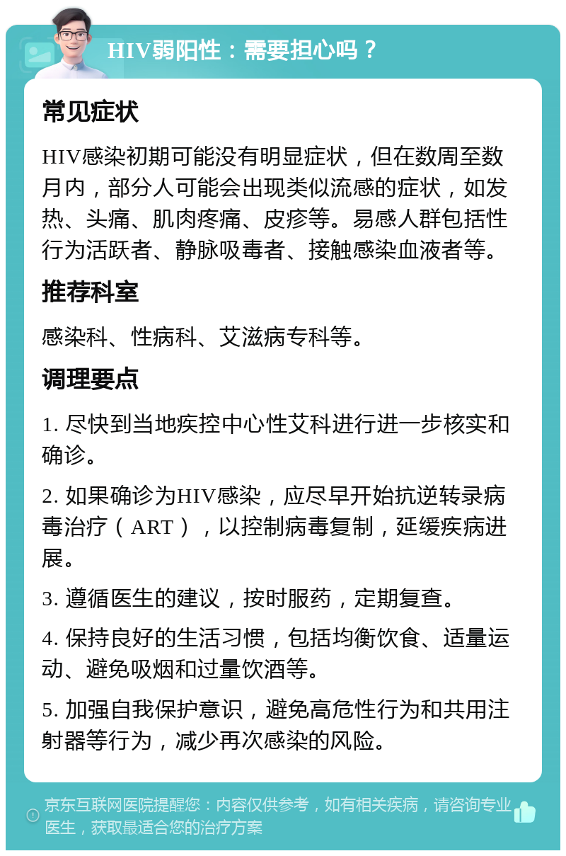 HIV弱阳性：需要担心吗？ 常见症状 HIV感染初期可能没有明显症状，但在数周至数月内，部分人可能会出现类似流感的症状，如发热、头痛、肌肉疼痛、皮疹等。易感人群包括性行为活跃者、静脉吸毒者、接触感染血液者等。 推荐科室 感染科、性病科、艾滋病专科等。 调理要点 1. 尽快到当地疾控中心性艾科进行进一步核实和确诊。 2. 如果确诊为HIV感染，应尽早开始抗逆转录病毒治疗（ART），以控制病毒复制，延缓疾病进展。 3. 遵循医生的建议，按时服药，定期复查。 4. 保持良好的生活习惯，包括均衡饮食、适量运动、避免吸烟和过量饮酒等。 5. 加强自我保护意识，避免高危性行为和共用注射器等行为，减少再次感染的风险。