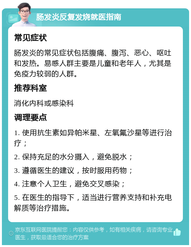 肠发炎反复发烧就医指南 常见症状 肠发炎的常见症状包括腹痛、腹泻、恶心、呕吐和发热。易感人群主要是儿童和老年人，尤其是免疫力较弱的人群。 推荐科室 消化内科或感染科 调理要点 1. 使用抗生素如异帕米星、左氧氟沙星等进行治疗； 2. 保持充足的水分摄入，避免脱水； 3. 遵循医生的建议，按时服用药物； 4. 注意个人卫生，避免交叉感染； 5. 在医生的指导下，适当进行营养支持和补充电解质等治疗措施。