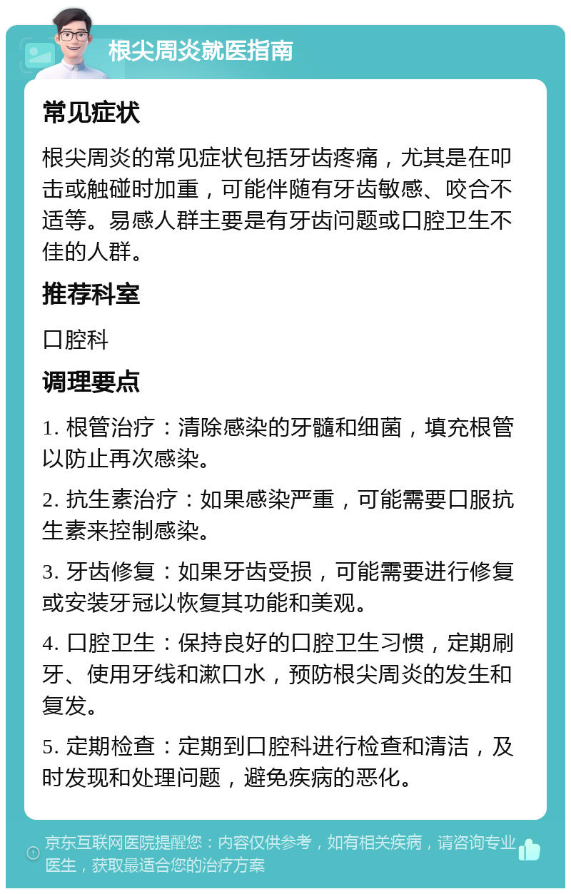 根尖周炎就医指南 常见症状 根尖周炎的常见症状包括牙齿疼痛，尤其是在叩击或触碰时加重，可能伴随有牙齿敏感、咬合不适等。易感人群主要是有牙齿问题或口腔卫生不佳的人群。 推荐科室 口腔科 调理要点 1. 根管治疗：清除感染的牙髓和细菌，填充根管以防止再次感染。 2. 抗生素治疗：如果感染严重，可能需要口服抗生素来控制感染。 3. 牙齿修复：如果牙齿受损，可能需要进行修复或安装牙冠以恢复其功能和美观。 4. 口腔卫生：保持良好的口腔卫生习惯，定期刷牙、使用牙线和漱口水，预防根尖周炎的发生和复发。 5. 定期检查：定期到口腔科进行检查和清洁，及时发现和处理问题，避免疾病的恶化。