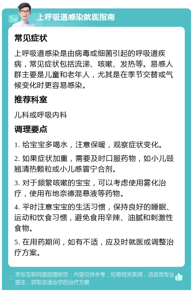 上呼吸道感染就医指南 常见症状 上呼吸道感染是由病毒或细菌引起的呼吸道疾病，常见症状包括流涕、咳嗽、发热等。易感人群主要是儿童和老年人，尤其是在季节交替或气候变化时更容易感染。 推荐科室 儿科或呼吸内科 调理要点 1. 给宝宝多喝水，注意保暖，观察症状变化。 2. 如果症状加重，需要及时口服药物，如小儿豉翘清热颗粒或小儿感冒宁合剂。 3. 对于频繁咳嗽的宝宝，可以考虑使用雾化治疗，使用布地奈德混悬液等药物。 4. 平时注意宝宝的生活习惯，保持良好的睡眠、运动和饮食习惯，避免食用辛辣、油腻和刺激性食物。 5. 在用药期间，如有不适，应及时就医或调整治疗方案。