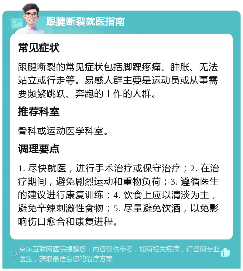 跟腱断裂就医指南 常见症状 跟腱断裂的常见症状包括脚踝疼痛、肿胀、无法站立或行走等。易感人群主要是运动员或从事需要频繁跳跃、奔跑的工作的人群。 推荐科室 骨科或运动医学科室。 调理要点 1. 尽快就医，进行手术治疗或保守治疗；2. 在治疗期间，避免剧烈运动和重物负荷；3. 遵循医生的建议进行康复训练；4. 饮食上应以清淡为主，避免辛辣刺激性食物；5. 尽量避免饮酒，以免影响伤口愈合和康复进程。