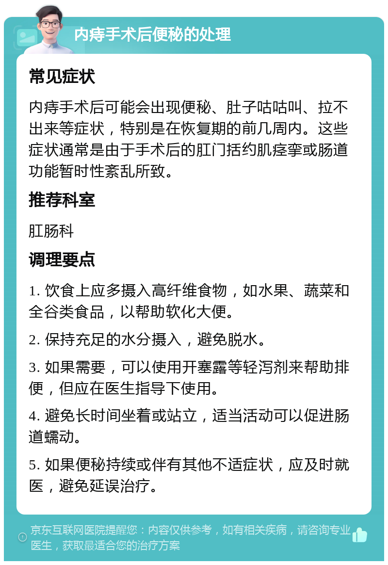 内痔手术后便秘的处理 常见症状 内痔手术后可能会出现便秘、肚子咕咕叫、拉不出来等症状，特别是在恢复期的前几周内。这些症状通常是由于手术后的肛门括约肌痉挛或肠道功能暂时性紊乱所致。 推荐科室 肛肠科 调理要点 1. 饮食上应多摄入高纤维食物，如水果、蔬菜和全谷类食品，以帮助软化大便。 2. 保持充足的水分摄入，避免脱水。 3. 如果需要，可以使用开塞露等轻泻剂来帮助排便，但应在医生指导下使用。 4. 避免长时间坐着或站立，适当活动可以促进肠道蠕动。 5. 如果便秘持续或伴有其他不适症状，应及时就医，避免延误治疗。