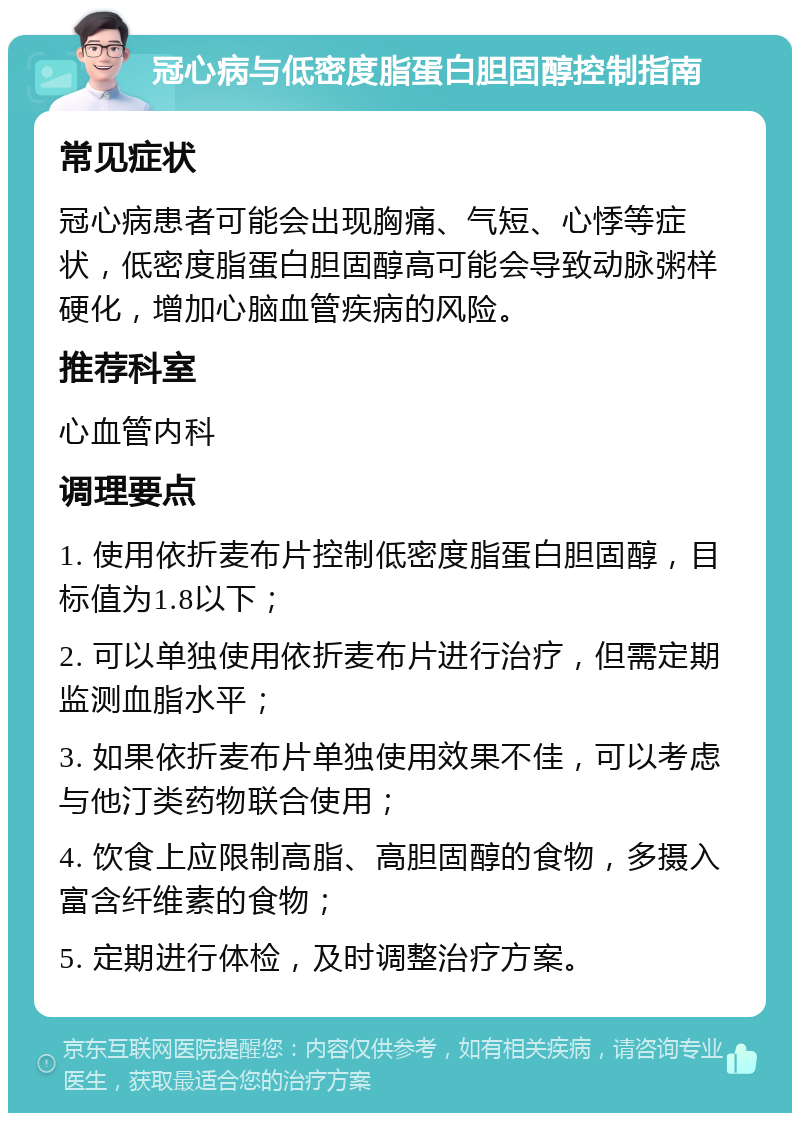 冠心病与低密度脂蛋白胆固醇控制指南 常见症状 冠心病患者可能会出现胸痛、气短、心悸等症状，低密度脂蛋白胆固醇高可能会导致动脉粥样硬化，增加心脑血管疾病的风险。 推荐科室 心血管内科 调理要点 1. 使用依折麦布片控制低密度脂蛋白胆固醇，目标值为1.8以下； 2. 可以单独使用依折麦布片进行治疗，但需定期监测血脂水平； 3. 如果依折麦布片单独使用效果不佳，可以考虑与他汀类药物联合使用； 4. 饮食上应限制高脂、高胆固醇的食物，多摄入富含纤维素的食物； 5. 定期进行体检，及时调整治疗方案。