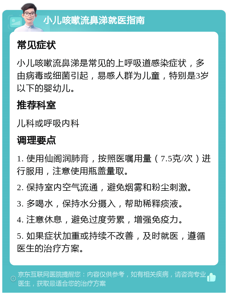 小儿咳嗽流鼻涕就医指南 常见症状 小儿咳嗽流鼻涕是常见的上呼吸道感染症状，多由病毒或细菌引起，易感人群为儿童，特别是3岁以下的婴幼儿。 推荐科室 儿科或呼吸内科 调理要点 1. 使用仙阁润肺膏，按照医嘱用量（7.5克/次）进行服用，注意使用瓶盖量取。 2. 保持室内空气流通，避免烟雾和粉尘刺激。 3. 多喝水，保持水分摄入，帮助稀释痰液。 4. 注意休息，避免过度劳累，增强免疫力。 5. 如果症状加重或持续不改善，及时就医，遵循医生的治疗方案。